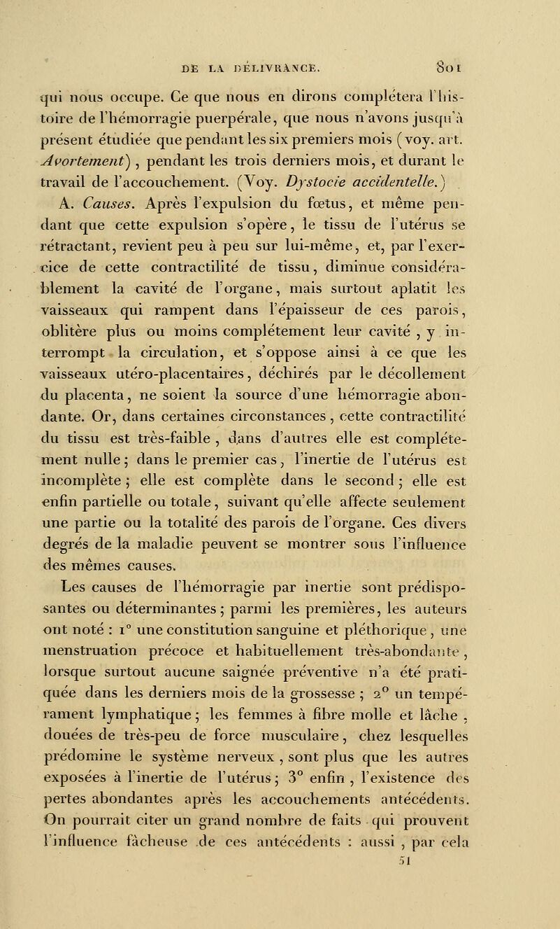 qui nous occupe. Ce que nous en dirons complétera This- toire de l'hémorragie puerpérale, que nous n'avons jusqu'à présent étudiée qvie pendant les six premiers mois (voy. art. Avortemeiit^, pendant les trois derniers mois, et durant le travail de l'accouchement. (Voy. Dystocie accidentelle.^j A. Causes. Après l'expulsion du fœtus, et même pen- dant que cette expulsion s'opère, le tissu de l'utérus se rétractant, revient peu à peu sur lui-même, et, par l'exer- . cice de cette contractilité de tissu, diminue cotisidéra- blement la cavité de l'organe, mais surtout aplatit les vaisseaux qui rampent dans l'épaisseur de ces parois, oblitère plus ou moins complètement leur cavité , y in- terrompt la circulation, et s'oppose ainsi à ce que les vaisseaux utéro-placenlaires, déchirés par le décollement du placenta, ne soient la source d'une hémorragie abon- dante. Or, dans certaines circonstances , cette contractilité du tissu est très-faible , d.ans d'autres elle est complète- ment nulle j dans le premier cas, l'inertie de l'utérus est incomplète ; elle est complète dans le second ; elle est enfin partielle ou totale, suivant qu'elle affecte seulement une partie ou la totalité des parois de l'organe. Ces divers degrés de la maladie peuvent se montrer sous l'influence des mêmes causes. Les causes de l'hémorragie par inertie sont prédispo- santes ou déterminantes; parmi les premières, les auteurs ont noté : i° une constitution sanguine et pléthorique, une menstruation précoce et habituellement très-abondante, lorsque surtout aucune saignée préventive n'a été prati- quée dans les derniers mois de la grossesse ; 2 un tempé- rament lymphatique ; les femmes à fibre molle et lâche , douées de très-peu de force musculaire, chez lesquelles prédomine le système nerveux , sont plus que les autres exposées à l'inertie de l'utérus; 3° enfin, l'existence des pertes abondantes après les accouchements antécédents. On pourrait citer un grand nombre de faits qui prouvent l'influence fâcheuse de ces antécédents : aussi , par cela