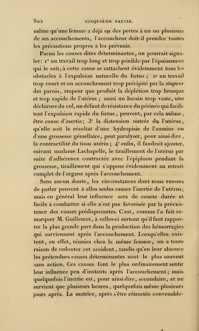 même qu'une femme a déjà ej* des peintes à un ou plusieurs de ses accouchements, l'accoucheur doit-il prendre toutes les précautions propres à les prévenir. Parmi les causes dites déterminantes^ on pourrait signa- ler: 1° un travail trop long et trop pénible par l'épuisement qui le suit; à cette cause se rattachent évidemment tous les obstacles à l'expulsion naturelle du fœtus ; 2° un travail trop court et un accouchement trop précipité par la stupeur des parois, stupeur que produit la déplétion trop brusque et trop rapide de l'utérus ; aussi un bassin trop vaste, une déchirure du col, un défaut de résistance du périnée qui facili- tent l'expulsion rapide du fœtus , peuvent, par cela même , être cause d'inertie; 3° la distension outrée da l'utérus, qu'elle soit le résultat d'une hydropisie de l'amnios ou d'une grossesse gémellaire, peut paralyser, pour ainsi dire, la contractilité du tissu utérin ; 4° enfin, il faudrait ajouter, suivant madame Lachapelle, le tiraillement de l'utérus par suite d'adhérence contractée avec l'épiploon pendant la grossesse, tiraillement qui s'oppose évidemment au retrait complet de l'organe après l'accouchement. Sans aucun doute, les circonstances dont nous venons de parler peuvent à elles seules causer l'inertie de l'utérus ; mais en général leur influence sera de courte durée et facile à combattre si elle n'est pas favorisée par la préexis- tence des causes prédisposantes. C'est, comme l'a fait re- marquer M. Guillemot, à celles-ci surtout qu'il faut rappor- ter la plus grande part dans la production des hémorragies qui surviennent après l'accouchement. Lorsqu'elles exis- tent, en effet, réunies chez la même femme, on a toute raison de redouter cet accident, tandis qu'en leur absence les prétendues causes déterminantes sont le plus souvent sans action. Ces causes font le plus ordinairement sentir leur influence peu d'instants après l'accouchement ; mais quelquefois l'inertie est, pour ainsi dire, secondaire, et ne survient que plusieurs heures , quelquefois même plusieurs jours après. La matrice, après s'être rétractée convenable-