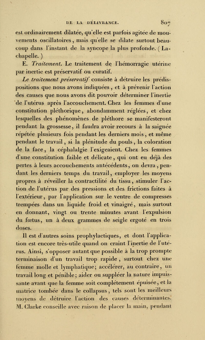 est ordinairement dilatée, qu'elle est parfois agitée de mou- vements oscillatoires, mais qu'elle se dilate surtout beau- coup dans l'instant de la syncope la plus profonde. ( La- chapelle. ) E. Traitement, Le traitement de l'hémorragie utérine par inertie est préservatif ou curatif. Le traitement préservatif consiste à détruire les prédis- positions que nous avons indiquées , et à prévenir l'action des causes que nous avons dit pouvoir déterminer l'inertie de l'utérus après l'accoucliement. Chez les femmes d'une constitution pléthorique, abondamment réglées, et chez lesquelles des phénomènes de pléthore se manifesteront pendant la grossesse, il faudra avoir recours à la saignée répétée plusieurs fois pendant les derniers mois, et même pendant le travail, si la plénitude du pouls , la coloration de la face, la céphalalgie l'exigeaient. Chez les femmes d'une constitution faible et délicate, qui ont eu déjà des pertes à leurs accouchements antécédents, on devra , pen- dant les derniers temps du travail, employer les moyens propres à réveiller la contractilité du tissu, stimuler l'ac- tion de l'utérus par des pressions et des frictions faites à l'extérieur, par l'application sur le ventre de compresses trempées dans un liquide froid et vinaigré, mais surtout en donnant, vingt ou trente minutes avant l'expulsion du fœtus, un à deux grammes de seigle ergoté en trois doses. Il est d'autres soins prophylactiques, et dont l'applica- tion est encore très-utile quand on craint l'inertie de l'uté- rus. Ainsi, s'opposer autant que possible à la trop prompte terminaison d'un travail trop rapide , surtout chez une femme molle et lymphatique; accélérer, au contraire, un travail long et pénible ; aider ou suppléer la nature impuis- sante avant que la femme soit complètement épuisée, et la matrice tombée dans le collapsus, tels sont les meilleurs moyens de détruire l'action des causes déterminantes. M. Claïke conseille avec raison de placer la main, pentiant