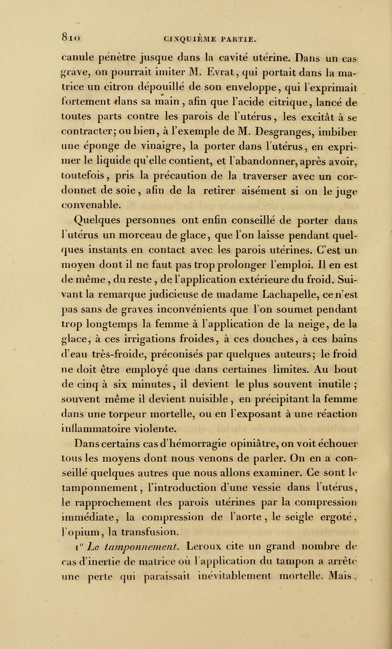 canule pénètre jusque dans la cavité utérine. Dans un cas grave, on pourrait imiter M. Evrat, qui portait dans la ma- trice un citron dépouillé de son enveloppe, qui l'exprimait fortement dans sa main , afin que l'acide citrique, lancé de toutes parts contre les parois de l'utérus, les excitât à se contracter; ou bien, à l'exemple de M. Desgranges, imbiber une éponge de vinaigre, la porter dans l'utérus, en expri- mer le liquide qu'elle contient, et l'abandonner, après avoir, toutefois, pris la précaution de la traverser avec un cor- donnet de soie, afin de la retirer aisément si on le juge convenable. Quelques personnes ont enfin conseillé de porter dans l'utérus un morceau de glace, que l'on laisse pendant quel- ques instants en contact avec les parois utérines. C'est un moyen dont il ne faut pas trop prolonger l'emploi. Il en est de même, du reste , de l'application extérieure du froid. Sui- vant la remarque judicieuse de madame Lachapelle, ce n'est pas sans de graves inconvénients que l'on soumet pendant trop longtemps la femme à l'application de la neige, de la glace, à ces irrigations froides, à ces douches, à ces bains d'eau très-froide, préconisés par quelques auteurs; le froid ne doit être employé que dans certaines limites. Au bout de cinq à six minutes, il devient le plus souvent inutile ; souvent même il devient nuisible, en précipitant la femme dans une torpeur mortelle, ou en l'exposant à une réaction inflammatoire violente. Dans certains cas d'hémoi-ragie opiniâtre, on voit échouer tous les moyens dont nous venons de parler. On en a con- seillé quelques autres que nous allons examiner. Ce sont le tamponnement, l'introduction d'une vessie dans l'utérus, le rapprochement des parois utérines par la compression immédiate, la compression de l'aorte, le seigle ergoté, l'opium, la transfusion. 1° Le tamponnement. Leroux cite un grand nombie de cas d'inertie de matrice où l'application du tampon a arrête une perte qui pax'aissait inévitablement mortelle. Mais,