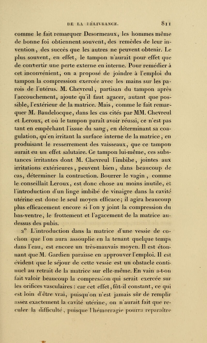 DE I.A DEUVRA-iVCE. comme le fait remarquer Desormeaux, les honmies même de bonne foi obtiennent souvent, des remèdes de leur in- vention , des succès que les autres ne peuvent obtenir. Le plus souvent, en effet, le tampon n'aurait pour effet que de convertir une perte externe en interne. Pour remédier à cet inconvénient, on a proposé de joindre à l'emploi du tampon la compression exercée avec les mains sur les pa- l'ois de l'utérus. M. Chevreul, partisan du tampon après l'accouchement, ajoute qu'il faut agacer, autant que pos- sible, l'extérieur de la matrice. Mais, comme le fait remar- quer M. Baudelocque, dans les cas cités par MM. Chevreul et Leroux, et où le tampon paraît avoir réussi, ce n'est pas tant en empêchant l'issue du sang, en déterminant sa coa- gulation, qu'en irritant la surface interne de la matrice , en produisant le resserrement des vaisseaux, que ce tampon aurait eu un effet salutaire. Ce tampon lui-même, ces subs- tances irritantes dont M. Chevreul l'imbibe, jointes aux irritations extérieures , peuvent bien, dans beaucoup de cas, déterminer la contraction. Bourrer le vagin , comme le conseillait Leroux, est donc chose au moins inutile, et l'introduction d'un linge imbibé de vinaigre dans la cavité utérine est donc le seul moyen efficace; il agira beaucoup plus efficacement encore si l'on y joint la compression du bas-ventre, le frottement et l'agacement de la matrice au- dessus des pubis. a*' L'introduction dans la matrice d'une vessie de co- chon que l'on aura assouplie en la tenant quelque temps dans l'eau, est encore un très-mauvais moyen. Il est éton- nant que M. Gardien paraisse en approuver l'emploi. Il est évident que le séjour de cette vessie est un obstacle conti- nuel au retrait de la matrice sur elle-même. En vain a-t-on fait valoir beaucoup la compression qui serait exercée sur les orifices vasculalres : car cet effet,fût-il constant, ce qui est loin d'être vrai, puisqu'on n'est jamais sûr de remplir assez exactement la cavité utérine, on n'aurait fait que re- culer la difficulté , puisque l'hémorragie pourra reparaîtr*^