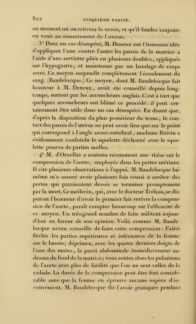 au moment où on retirera la vessie, et qu'il faudra toujours en venir au resserrement de l'utérus. 3 Dans un cas désespéré, M. Deneux eut l'heureuse idée d'appliquer l'une contre l'autre les parois de la matrice à l'aide d'une serviette pliée en plusieurs doubles, appliquée sur l'hypogastre, et maintenue par un bandage de corps serré. Ce moyen suspendit complètement l'écoulement du sang. (Baudelocque.) Ce mojen, dont M. Baudelocque fait honneur à M. Deneux, avait été conseillé depuis long- temps, surtout par les accoucheurs anglais. C'est à tort que quelques accoucheurs ont blâmé ce procédé : il peut cer- tainement être utile dans un cas désespéi-é. En disant que, d'après la disposition du plan postérieur du tronc, le con- tact des parois de l'utérus ne peut avoir lieu que sur le point qui correspond à l'angle sacro-vertébral, madame Boivin a évidemment confondu le squelette décharné avec le sque- lette pourvu de parties molles. 4*^ M. d'Ornellas a soutenu récemment une thèse sur la compression de l'aorte, employée dans les pertes utérines. 11 cite plusieurs observations à l'appui. M. Baudelocque lui- même m'a assuré avoir plusieui's fois réussi à ari'êter des pertes qui paraissaient devoir se terminer proniptement par la mort. Ce médecin, qui, avec le docteur Trèhari,se dis- putent l'honneur d'avoir le premier fait revivre la conjpres- sion de l'aorte, paraît compter beaucoup sur l'efficacité de ce moyen. Un très-grand nombre de faits militent aujour- d'hui en faveur de son opinion. Voilà comme M. Baude- locque neveu conseille de faire cette compression : Faites fléchir les parties supérieures et inférieures de la femme sur le bassin; déprimez, avec les quatre derniers doigts de l'une des mains, la paroi abdominale immédiatement au- dessus du fond de la matrice ; vous sentez alors les pulsations de l'aorte avec plus de facilité que l'on ne sent celles de la ladiale. La durée de la compression peut être fort considé- rable sans que la fennue en éprouve aucune espèce d'in- convénient. M. Baudelocque dit l'avoir pratiquée pendant