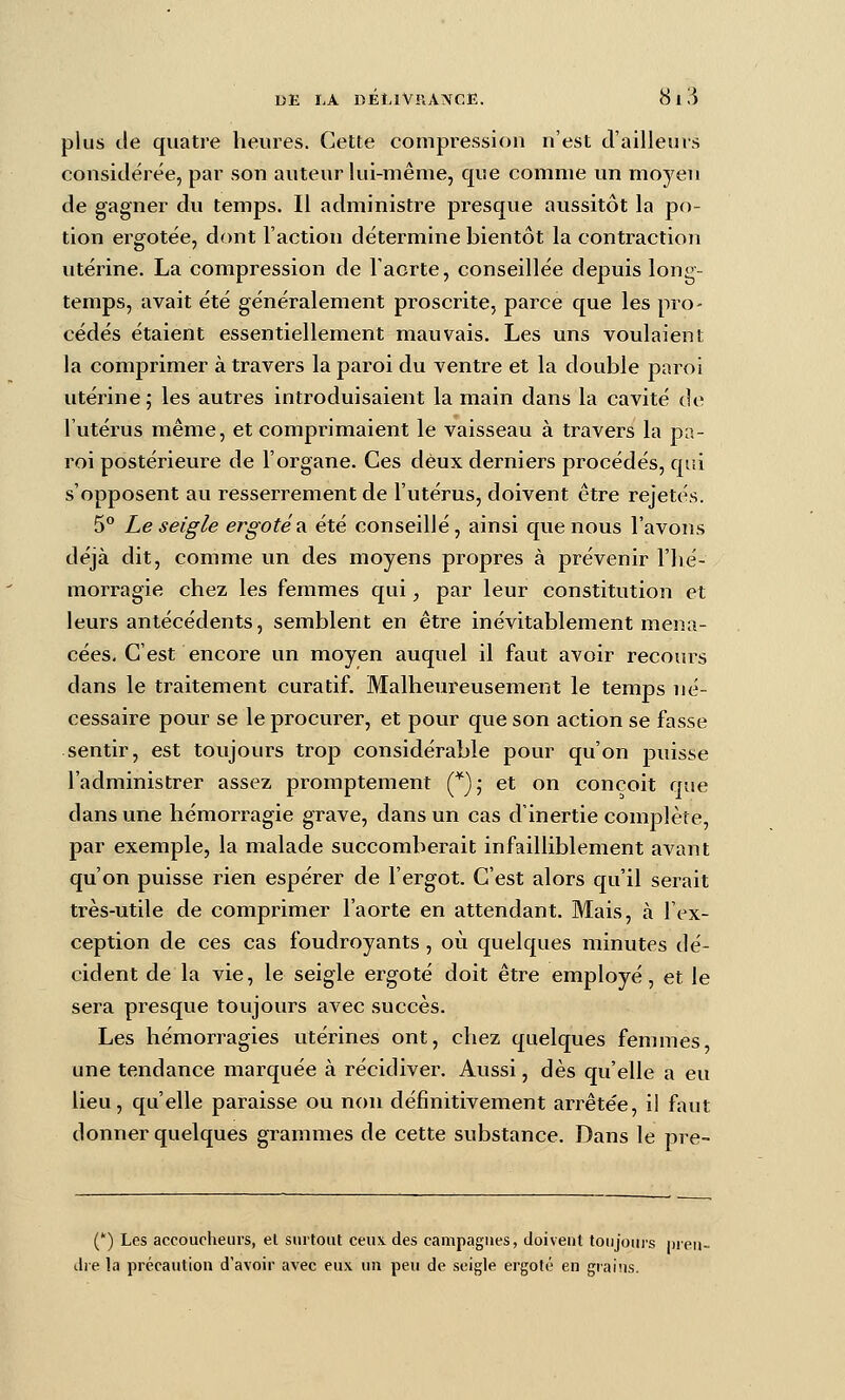 plus de quatre heures. Cette compression n'est d'ailleurs considérée, par son auteur lui-même, que comme un moyen de gagner du temps. II administre presque aussitôt la po- tion ei^gotëe, dont l'action détermine bientôt la contraction utérine. La compression de l'aorte, conseillée depuis long- temps, avait été généralement proscrite, parce que les pro- cédés étaient essentiellement mauvais. Les uns voulaient la comprimer à travers la paroi du ventre et la double paroi utérine; les autres introduisaient la main dans la cavité de l'utérus même, et comprimaient le vaisseau à travers la pa- roi postérieure de l'organe. Ces deux derniers procédés, qui s'opposent au resserrement de l'utérus, doivent être rejetés. 5° Le seigle ergoté a. été conseillé, ainsi que nous l'avons déjà dit, comme un des moyens propres à prévenir l'iié- morragie chez les femmes qui, par leur constitution et leurs antécédents, semblent en être inévitablement mena- cées. C'est encore un moyen auquel il faut avoir recours dans le traitement curatif. Malheureusement le temps né- cessaire pour se le procurer, et pour que son action se fasse sentir, est toujours trop considérable pour qu'on puisse l'administrer assez promptement (^),' et on conçoit que dans une hémorragie grave, dans un cas d'inertie complète, par exemple, la malade succomberait infailliblement avant qu'on puisse rien espérer de l'ergot. C'est alors qu'il serait très-utile de comprimer l'aorte en attendant. Mais, à l'ex- ception de ces cas foudroyants , où quelques minutes dé- cident de la vie, le seigle ergoté doit être employé, et le sera presque toujours avec succès. Les hémorragies utérines ont, chez quelques femmes, une tendance marquée à récidiver. Aussi, dès qu'elle a eu lieu, qu'elle paraisse ou non définitivement arrêtée, il faut donner quelques grammes de cette substance. Dans le pre- (') Les accoucheurs, el surtout ceu\ des campagnes, doivent toujours nieu- dre la précaution d'avoir avec eux un peu de seigle ergoté en grains.