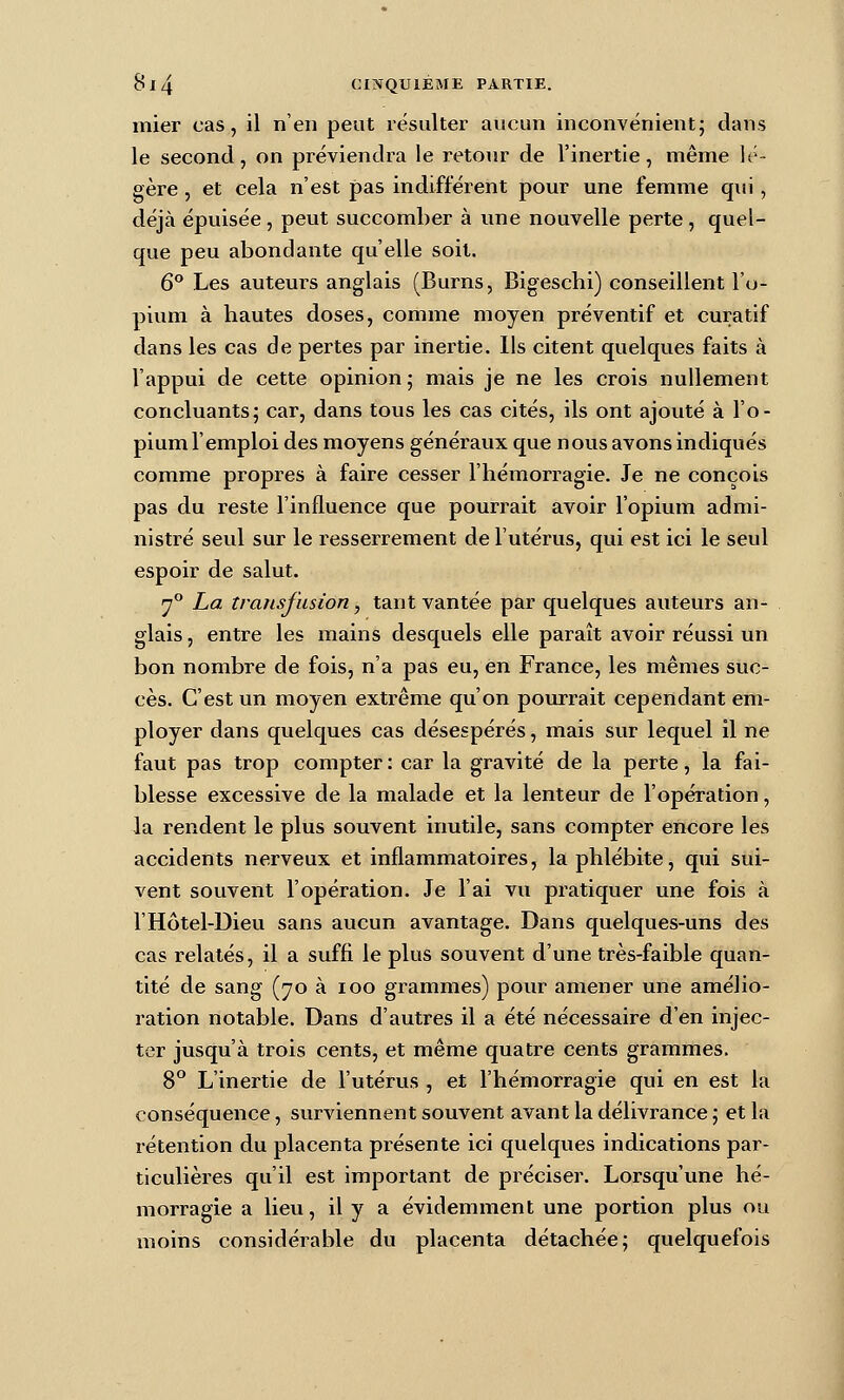 mier cas, il n'en peut résulter aucun inconvénient; dans le second, on préviendra le retonr de l'inertie, même lé- gère , et cela n'est pas indifférent pour une femme qui, déjà épuisée, peut succomber à une nouvelle perte, quel- que peu abondante qu'elle soit. 6^ Les auteurs anglais (Burns, Bigeschi) conseillent l'o- pium à hautes doses, comme moyen préventif et curatif dans les cas de pertes par inertie. Ils citent quelques faits à l'appui de cette opinion; mais je ne les crois nullement concluants; car, dans tous les cas cités, ils ont ajouté à l'o- pium l'emploi des moyens généraux que nous avons indiqués comme propres à faire cesser l'hémorragie. Je ne conçois pas du reste l'influence que pourrait avoir l'opium admi- nistré seul sur le resserrement de l'utérus, qui est ici le seul espoir de salut. y^ La transfusion, tant vantée par quelques auteurs an- glais , entre les mains desquels elle paraît avoir réussi un bon nombre de fois, n'a pas eu, en France, les mêmes suc- cès. C'est un moyen extrême qu'on pourrait cependant em- ployer dans quelques cas désespérés, mais sur lequel il ne faut pas trop compter : car la gravité de la perte, la fai- blesse excessive de la malade et la lenteur de l'opération, la rendent le plus souvent inutile, sans compter encore les accidents nerveux et inflammatoires, la phlébite, qui sui- vent souvent l'opération. Je l'ai vu pratiquer une fois à l'Hôtel-Dieu sans aucun avantage. Dans quelques-uns des cas relatés, il a suffi le plus souvent d'une très-faible quan- tité de sang (70 à 100 grammes) pour amener une amélio- ration notable. Dans d'autres il a été nécessaire d'en injec- ter jusqu'à trois cents, et même quatre cents grammes. 8° L'inertie de l'utérus , et l'hémorragie qui en est la conséquence, surviennent souvent avant la délivrance ; et la rétention du placenta présente ici quelques indications par- ticulières qu'il est important de préciser. Lorsqu'une hé- morragie a lieu, il y a évidemment une portion plus ou moins considérable du placenta détachée; quelquefois