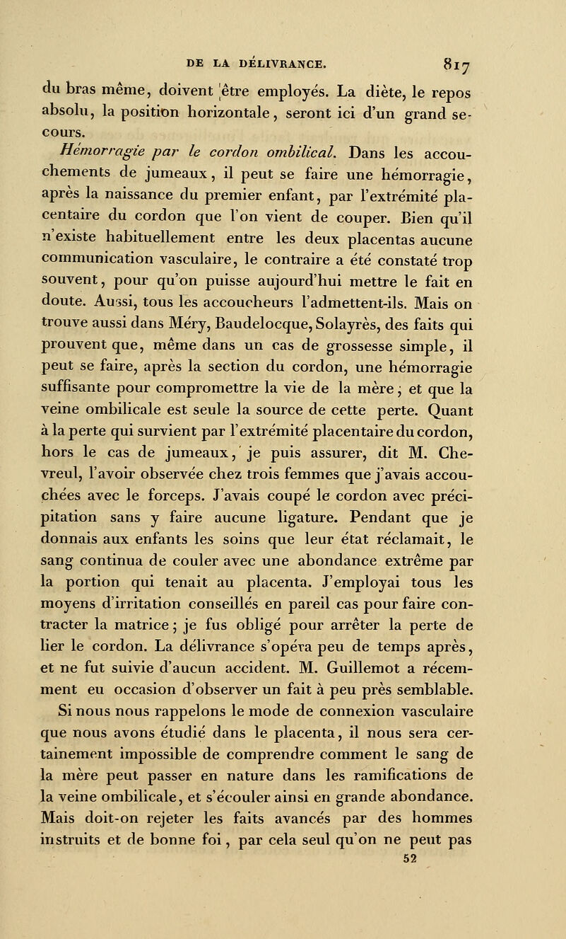du bras même, doivent être employés. La diète, le repos absolu, la position horizontale, seront ici d'un grand se- cours. Hémorragie par le cordon ombilical. Dans les accou- chements de jumeaux, il peut se faire une hémorragie, après la naissance du premier enfant, par l'extrémité pla- centaire du cordon que l'on vient de couper. Bien qu'il n'existe habituellement entre les deux placentas aucune communication vasculaire, le contraire a été constaté trop souvent, pour qu'on puisse aujourd'hui mettre le fait en doute. Aussi, tous les accoucheurs l'admettent-ils. Mais on trouve aussi dans Méry, Baudelocque, Solayrès, des faits qui prouvent que, même dans un cas de grossesse simple, il peut se faire, après la section du cordon, une hémorragie suffisante pour compromettre la vie de la mère j et que la veine ombilicale est seule la source de cette perte. Quant à la perte qui survient par l'extrémité placentaire du cordon, hors le cas de jumeaux, je puis assurer, dit M. Che- vreul, l'avoir observée chez trois femmes que j'avais accou- chées avec le forceps. J'avais coupé le cordon avec préci- pitation sans y faire aucune ligature. Pendant que je donnais aux enfants les soins que leur état réclamait, le sang continua de couler avec une abondance extrême par la portion qui tenait au placenta. J'employai tous les moyens d'irritation conseillés en pareil cas pour faire con- tracter la matrice ; je fus obligé pour arrêter la perte de lier le cordon. La délivrance s'opéra peu de temps après, et ne fut suivie d'aucun accident. M. Guillemot a récem- ment eu occasion d'observer un fait à peu près semblable. Si nous nous rappelons le mode de connexion vasculaire que nous avons étudié dans le placenta, il nous sera cer- tainement impossible de comprendre comment le sang de la mère peut passer en nature dans les ramifications de la veine ombilicale, et s'écouler ainsi en grande abondance. Mais doit-on rejeter les faits avancés par des hommes instruits et de bonne foi, par cela seul qu'on ne peut pas 52