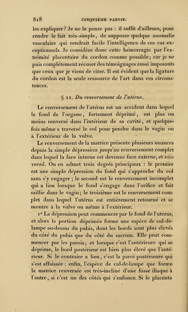 les expliquer ? Je ne le pense pas : il suffît d'ailleurs, pour rendre le fait très-simple, de supposer quelque anomalie vasculaire qui rendrait facile l'intelligence de ces cas ex- ceptionnels. Je considère donc cette hémorragie par l'ex- trémité placentaire du cordon comme possible ; car je ne puis complètement récuser des témoignages aussi imposants que ceux que je viens de citer. Il est évident que la ligature du cordon est la seule ressource de l'art dans ces circons- taHces. § II. Du renversement de Vutérus. Le renversement de l'utérus est un accident dans lequel le fond de l'organe, fortement déprimé, est plus ou moins renversé dans l'intérieur de sa cavité, et quelque- fois même a traversé le col pour pendre dans le vagin ou à l'extérieur de la vulve. Le renversement de la matrice présente plusieurs nuances depuis la simple dépression jusqu'au renversement complet dans lequel la face interne est devenue face externe, et vice versa. On en admet trois degrés principaux : le premier est une simple dépression du fond qui s'approche du col sans s'y engager ; le second est le renversement incomplet qui a lieu lorsque le fond s'engage dans l'orifice et fait saillie dans le vagin ; le troisième est le renversement com- plet dans lequel l'utérus est entièrement retourné et se montre à la vulve ou même à l'extérieur. 1° La dépression peut commencer par le fond de l'utérus, et alors la portion déprimée forme une espèce de cul-de- lampe au-dessus du pubis, dont les bords sont plus élevés du côté du pubis que du côté du sacrum. Elle peut com- mencer par les parois ; et lorsque c'est l'antérieure qui se déprime, le bord postérieur est bien plus élevé que l'anté- rieur. Si le contraire a lieu, c'est la paroi postérieure qui s'est affaissée : enfin, l'espèce de cul-de-lampe que forme la matrice renversée est très-incliné d'une fosse iliaque à l'autre, si c'est un des côtés qui s'enfonce. Si le placenta
