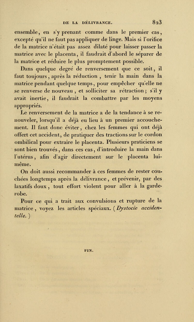 ensemble, en s'y prenant comme dans le premier cas, excepté qu'il ne faut pas appliquer de linge. Mais si l'orifice de la matrice n'était pas assez dilaté pour laisser passer la matrice avec le placenta, il faudrait d'abord le séparer de la matrice et réduire le plus promptement possible. Dans quelque degré de renversement que ce soit, il faut toujours, après la réduction , tenir la main dans la matrice pendant quelque temps, pour empêcher qu'elle ne se renverse de nouveau , et solliciter sa rétraction j s'il y avait inertie, il faudrait la combattre par les moyens appropriés. Le renversement de la matrice a de la tendance à se re- nouveler, lorsqu'il a déjà eu lieu à un premier accouche- ment. Il faut donc éviter, chez les femmes qui ont déjà offert cet accident, de pratiquer des tractions sur le cordon ombilical pour extraire le placenta. Plusieurs praticiens se sont bien trouvés, dans ces cas, d'introduire la main dans l'utérus, afin d'agir directement sur le placenta lui- même. On doit aussi recommander à ces femmes de rester cou- chées longtemps après la délivrance, et prévenir, par des laxatifs doux, tout effort violent pour aller à la garde- robe. Pour ce qui a trait aux convulsions et rupture de la matrice , voyez les articles spéciaux. ( Djstocie acciden- telle. )