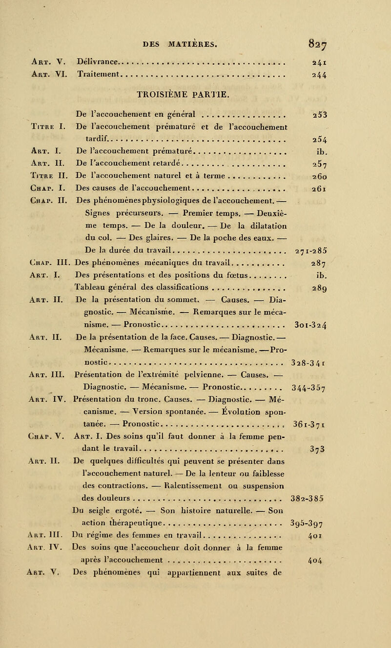 DES MATIÈRES. Sn^ Art. V. Délivrance . i4i Art. VI. Traitement 244 TROISIÈME PARTIE. De l'accoachement en général 253 Titre I. De raccorichemeut prématuré et de l'aecouchement tardif. 254 Art. I. De l'accoachement prématuré ib. Art. II. De l'accouchement retardé 2$7 Titre II. De l'accouchement naturel et à terme 260 Chap. I. Des causes de l'accouchement 261 Chai>. II. Des phénomènes physiologiques de raccouchement.— Signes précurseurs. — Premier temps. — Deuxiè- me temps. — De la douleur. — De la dilatation du col. — Des glaires, — De la poche des eaux. — De la durée du travail 271-285 Chap. m. Des phénomènes mécaniques du travail 287 Art. I. Des présentations et des positions du fœtus ib. Tableau général des classifications . 289 Art. II. De la présentation du sommet. — Causes. — Dia- gnostic. — Mécanisme. — Remarques sur le méca- nisme. — Pronostic 3oi-324 Art. II. De la présentation de la face. Causes. — Diagnostic.— Mécanisme. —Remarques sur le mécanisme.—Pro- nostic, 328-34t Art. III. Présentation de l'extrémité pelvienne. — Causes. — Diagnostic. — Mécanisme. — Pronostic 344-357 Art. IV. Présentation du tronc. Causes. — Diagnostic. — Mé- canisme. — Version spontanée. — Evolution spon- tanée. — Pronostic 36 r-3 7 i Chap. V. Art. I. Des soins qu'il faut donner à la femme pen- dant le travail 378 Art. II, De quelques difficultés qui peuvent se présenter dans l'accouchement naturel. — De la lenteur ou faiblesse des contractions. — Ralentissement ou suspension des douleurs 382-385 Du seigle ergoté. — Son histoire naturelle. — Son action thérapeutique 395-897 Art. III. Du régime des femmes en travail 401 Art. IV. Des soins que l'accoucheur doit donner à la femme après l'accouchement 404