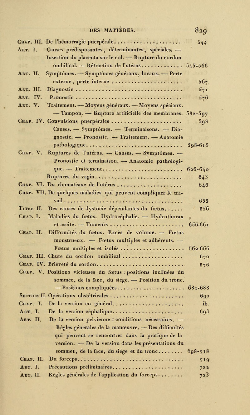 Chap. III. De l'hémorragie puerpérale 544 Art. I. Causes prédisposantes, déterminantes, spéciales, — Insertion du placenta sur le col. — Rupture dn cordon ombilical. — Rétraction de l'utérus 545-566 Art. II. Symptômes. — Symptômes généraux, locaux. — Perte externe, perte interne 56^ Art. 111. Diagnostic 571 Art. IV. Pronostic 576 Art. V. Traitement. — Moyens généraux.—Moyens spéciaux. — Tampon. — Rupture artificielle des membranes. oSa-agy Chap. IV. Convulsions puerpérales 5q8 Causes. — Symptômes. — Terminaisons. — Dia- gnostic. — Pronostic. — Traitement. — Anatomie pathologique , . . 598-616 Chap. V. Ruptures de l'utérus. — Causes. — Symptômes. — Pronostic et terminaison. — Anatomie pathologi- que. — Traitement ^ 626-640 Ruptures du vagin. 648 Chap. VI. Du rhumatisme de l'utérus 646 Chap. VII. De quelques maladies qui peuvent compliquer le tra- vail 653 Titre II. Des causes de dystocie dépendantes du foetus 656 Chap. I. Maladies du fœtus. Hydrocéphalie. — Hydrothorax et ascite. — Tumeurs 656-661 Chap. II. Difformités du fœtus. Excès de volume. — Fœtus monstrueux. — Fœtus multiples et adhérents. — Fœtus multiples et isolés 662-666 Chap. III. Chute du cordon ombilical 670 Chap. IV. Brièveté du cordon 676 Chap. V. Positions vicieuses du fœtus : positions inclinées du sommet, de la face, du siège. — Position du tronc. — Positions compliquées 681-688 Section II. Opérations obstétricales 690 Chap. I. De la version en général. . , ib. Art. I. De la version céphalique 698 Art. II. De la version pelvienne : conditions nécessaires. — Règles générales de la manœuvre. —Des difficultés qui peuvent se rencontrer dans la pratique de la version. — De la version dans les présentations du sommet, de la face, du siège et du tronc 698-71S Chap. II. Du forceps 779 Art. I. Précautions préliminaires 72a