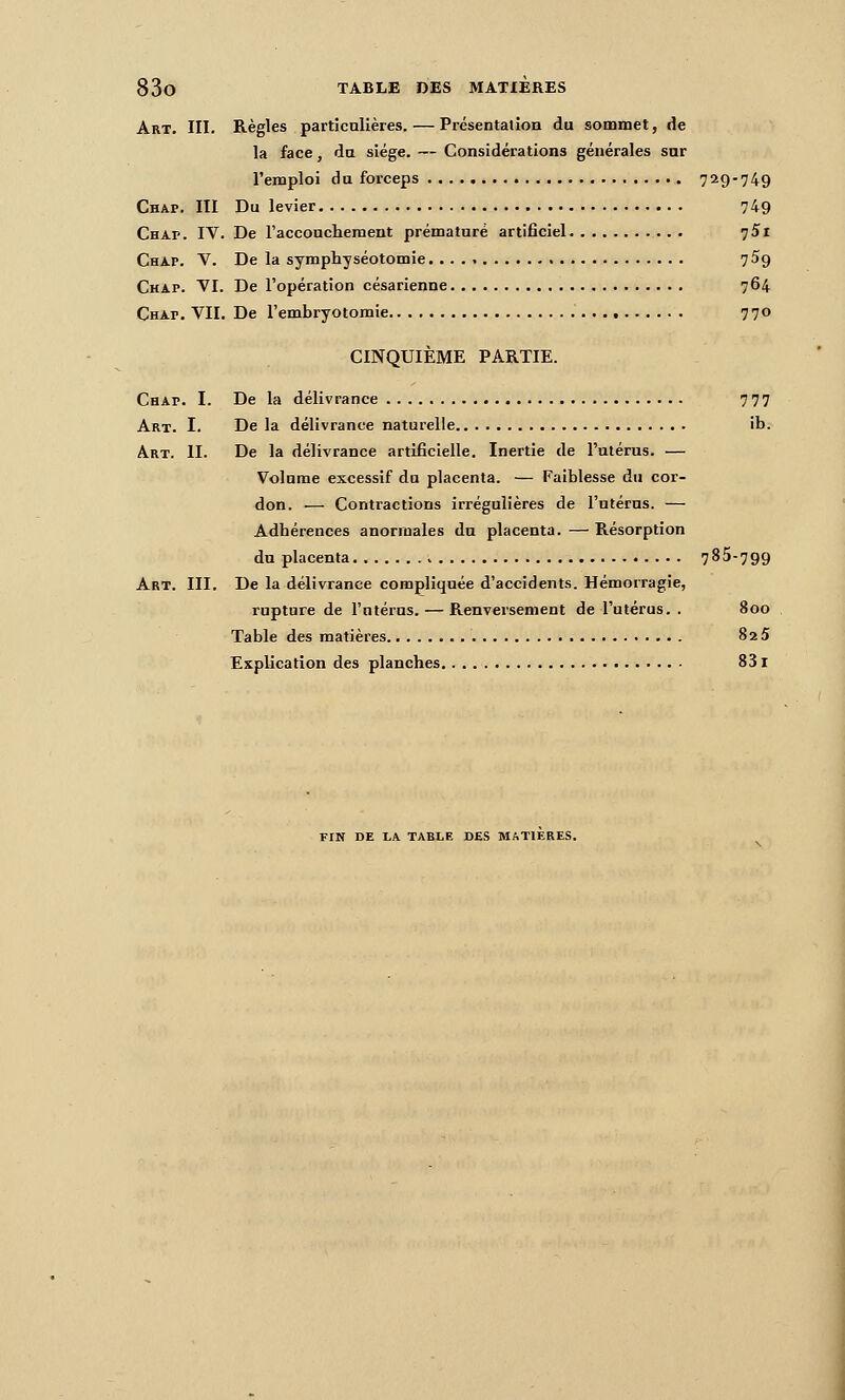 Art. III. Règles particolièies. — Présentation du sommet, de la face, du siège. — Considérations générales snr l'emploi du forceps 729-749 Chap. III Du levier 749 Chap. IV. De l'acconcliement prématuré artificiel 75i Chap. V. De la symphyséotomie 759 Chap. VI. De l'opération césarienne 764 Chap. VII. De l'embryotomie 770 CINQUIÈME PARTIE. Chap. I. De la délivrance 777 Art. I. De la délivrance naturelle ib. Art. II. De la délivrance artificielle. Inertie de l'utérus. — Volume excessif du placenta. — Faiblesse du cor- don. — Contractions irrégulières de l'utérus. — Adhérences anormales du placenta. — Résorption du placenta. 785-799 Art. III. De la délivrance compliquée d'accidents. Hémorragie, rupture de l'utérus. — Renversement de l'utérus. . 800 Table des matières 825 Explication des planches 831 FIN DE LA TABLE DES MATIERES.