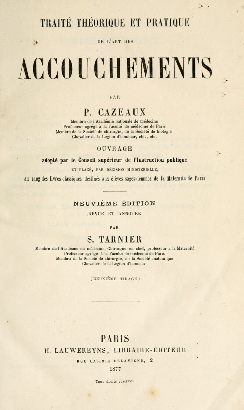 TRAITÉ THÉOlliaUE Eï PUATmiE UE LAKT DES ACCOUCHEMENTS •PAR P. CAZEAUX Membre de l'Académie nationale de médecine Professeur agrégé à la Faculté de médecine de Paris Membre de la Société de cliirurgie, de la Société de biologie Chevalier de la Légion d'honneur, etc., etc. OUVRAGE adopté par le Conseil supérieur de l'Instruction publique ET PLACli, PAR DÉC1SI0:M JIlNISTÉRIELLli, au rang des livres classiques destines aux élèves sages-femmes de la Maternité de i'aris NEUVIEME EDITION .REVUE ET ANNOTÉE PAR S. TARN 1ER Membre de l'Académie de médecine, Chirurgien en chef, piufesseur à la Malcniité Professeur agrégé à la Faculté de médecine de Paris Membre de la Société de chirurgie, de la Société analomique Chevalier de la Légion d'honneur (DEUXIÈiMK TIRAGK) PARIS H. LAUWEREYNS, LIBKAIRE-ÉDJTEUU RUK CAblMIR-DELAVlG.NE, '2 1877 Xyub ilroilo rcoi-'ivcs