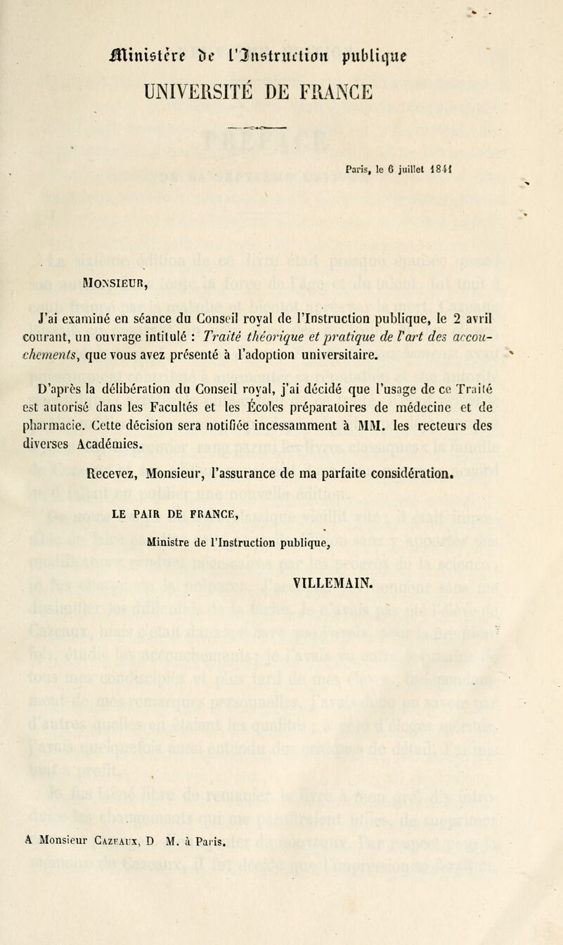 iîlimstcre îie l'Jiistnulian publique UNIVERSITÉ DE FRANCE Paris, le C juillet 1811 Monsieur, J'ai examiné en séance du Conseil royal de l'Instruction publique, le 2 avril courant, un ouvrage intitulé : Traité théorique et pratique de l'art des accou- chements, que vous avez présenté à l'adoption universitaire. D'après la délibération du Conseil royal, j'ai décidé que l'usnge de ce Tr;iiié est autorisé dans les Facultés et les Écoles préparatoires de médecine et de pharmacie. Cette décision sera notifiée incessamment à MM. les recteurs des diverses Académies. Recevez, Monsieur, l'assurance de ma parfaite considératioiit LE PAIR DE FRANCE, Ministre de l'Instruction publique, VILLEMAIN. A Monsieur Cazeavx, D M. à Paiis.