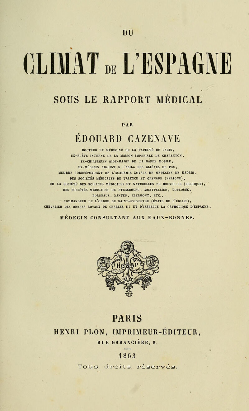 CLIMAT n L'ESPAGNE SOUS LE RAPPORT MEDICAL EDOUARD CAZENAVE DOCTEUR EN MÉDECINE DE LA FACULTÉ DE PARIS, EX-ÉLÉVE INTERNE DE LA MAISON IMPÉRIALE DE CHARENTON , EX-CRir.URGIEM AIDE-AlAJOR DE LA GARDE MORILK, EX-MÉDECIN ADJOINT A l'aSILI; DES ALIÉNÉS DE PAU , MEMBRE CORRESPONDANT DE l'aCADÉMIE r.oYALE DE MÉDECINE DE MADRID , DES SOCIÉTÉS MÉDICALES DE VALENCE ET GRENADE (eSPAGNe) , DB LA SOCIÉTÉ DES SCIENCES MÉDICALES ET NATURELLES DE BRUXELLES (eELGIQUE) , DES SOCIÉTÉS MÉDICAIES DE STRASBOURG, MONTPELLIER, TOULOUSE. BORDEAUX, NANTES, CLERMONT, ETC., COMMANDEUR DE l'oBDRE DE SAINT-SYLVESTRE (ÉTATS DE l ÉGLISE) , CHEVALIER DES ORbRES ROVAUX DE CHARLES III ET o'iSABELLE LA CATHOLIQUE U'eSPAGNE , MÉDECIN CONSULTANT AUX EAUX-BONNES. PARIS HENRI PLON, IMPRIMEUR-ÉDITEUR, RUE GARANCIÈRE. 8. 1863 ToxiS droits réser-srés.