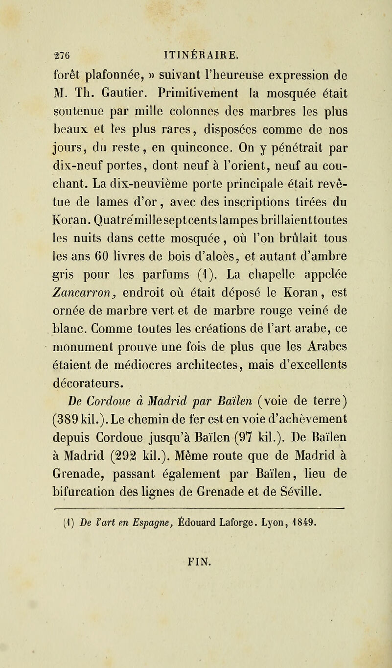 forêt plafonnée, » suivant l'heureuse expression de M. Th. Gautier. Primitivement la mosquée était soutenue par mille colonnes des marbres les plus beaux et les plus rares, disposées comme de nos jours, du reste, en quinconce. On y pénétrait par dix-neuf portes, dont neuf à l'orient, neuf au cou- chant. La dix-neuvième porte principale était revê- tue de lames d'or, avec des inscriptions tirées du Koran. Quatrëmil le sept cents lampes brillaienttoutes les nuits dans cette mosquée, où l'on brûlait tous les ans 60 livres de bois d'aloès, et autant d'ambre gris pour les parfums (1). La chapelle appelée Zancarron, endroit où était déposé le Koran, est ornée de marbre vert et de marbre rouge veiné de blanc. Comme toutes les créations de l'art arabe, ce monument prouve une fois de plus que les Arabes étaient de médiocres architectes, mais d'excellents décorateurs. De Cordoue à Madrid par Bailen (voie de terre) (389kil.).Le chemin de fer est en voie d'achèvement depuis Cordoue jusqu'à Bailen (97 kil.). De Bailen à Madrid (292 kil.). Même route que de Madrid à Grenade, passant également par Baïlen, lieu de bifurcation des lignes de Grenade et de Séville. (!) De l'art en Espagne, Edouard Laforge. Lyon, 1849. FIN.