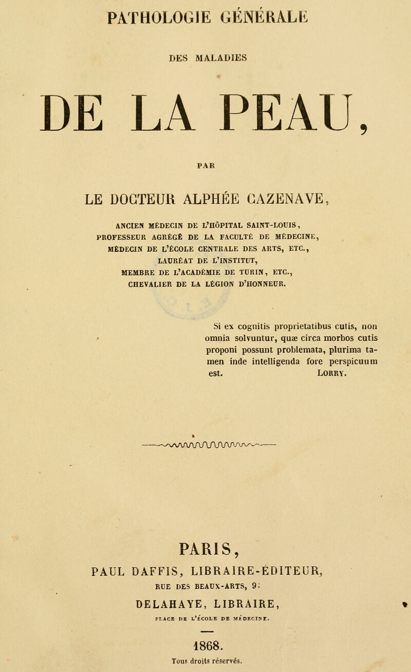 DES MALADIES DE LA PEAU, PAR LE DOCTEUR ALPHÉE GAZENAVE, ANCIEN MÉDECIN DE L'HÔPITAL SAINT-LOUIS, PROFESSEUR AGRÉGÉ DE LA FACULTÉ DE MÉDECINE, MÉDECIN DE L'ÉCOLE CENTRALE DES ARTS, ETC., LAURÉAT DE L'INSTITUT, MEMBRE DE L'ACADÉMIE DE TURIN, ETC., CHEVALIER DE LA LÉGION D'HONNEUR. Si ex cognitis proprietatibus cutis, non omnia solvuntur, quae circa morbos cutis proponi possunt problemata, plurima ta- men Inde intelligenda fore perspicuum est. Lorry. PARIS, PAUL DAFFIS, LIBRAIRE-ÉDITEUR, RUE DES BEAUX-ARTS, 9; DELAHAYE, LIBRAIRE, PLACE DE l'École de médecine. 1868. Tous droits réservés.