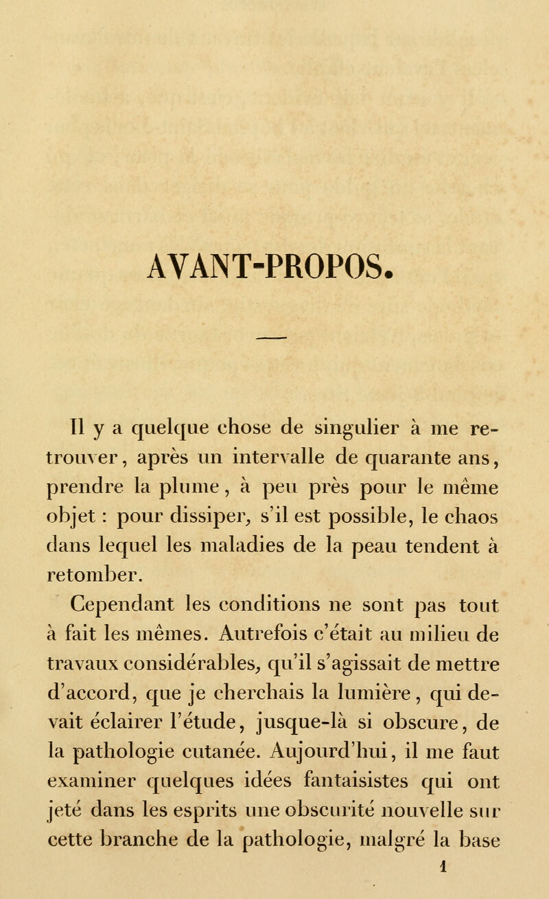 AVANT-PROPOS. Il y a quelque chose de singulier à me re- trouver , après un intervalle de quarante ans, prendre la plume, à peu près pour le même objet : pour dissiper^, s'il est possible, le chaos dans lequel les maladies de la peau tendent à retomber. Cependant les conditions ne sont pas tout à fait les mêmes. Autrefois c'était au milieu de travaux considérables^ qu'il s'agissait de mettre d'accord, que je cherchais la lumière, qui de- vait éclairer l'étude, jusque-là si obscure, de la pathologie cutanée. Aujourd'hui, il me faut examiner quelques idées fantaisistes qui ont jeté dans les esprits une obscurité nouvelle siu^ cette branche de la pathologie, malgré la base