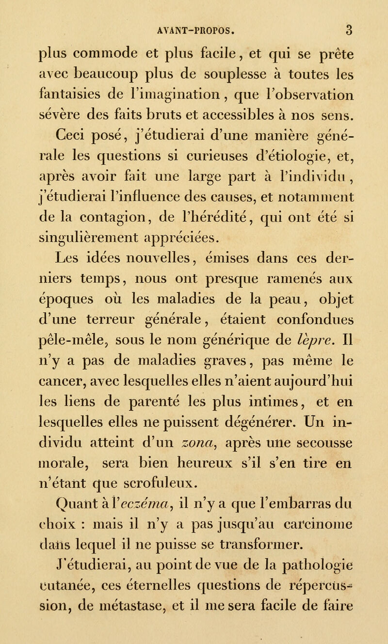 plus commode et plus facile, et qui se prête avec beaucoup plus de souplesse à toutes les fantaisies de l'imagination, que Tobservation sévère des faits bruts et accessibles à nos sens. Ceci posé, j'étudierai d'une manière géné- rale les questions si curieuses d'étiologie, et, après avoir fait une large part à l'individu , j'étudierai Tinfluence des causes, et notamment de la contagion, de l'hérédité, qui ont été si singulièrement appréciées. Les idées nouvelles, émises dans ces der- niers temps, nous ont presque ramenés aux époques oii les maladies de la peau, objet d'une terreur générale, étaient confondues pêle-mêle, sous le nom générique de lèpre. Il n'y a pas de maladies graves, pas même le cancer, avec lesquelles elles n'aient aujourd'hui les liens de parenté les plus intimes, et en lesquelles elles ne puissent dégénérer. Un in- dividu atteint d'un zona^ après une secousse morale, sera bien heureux s'il s'en tire en n'étant que scrofuleux. Quant ?iVeczéma^ il n'y a que l'embarras du choix : mais il n'y a pas jusqu'au carcinome dans lequel il ne puisse se transformer. J'étudierai, au point de vue de la pathologie cutanée, ces éternelles questions de répercus- sion, de métastase, et il me sera facile de faire