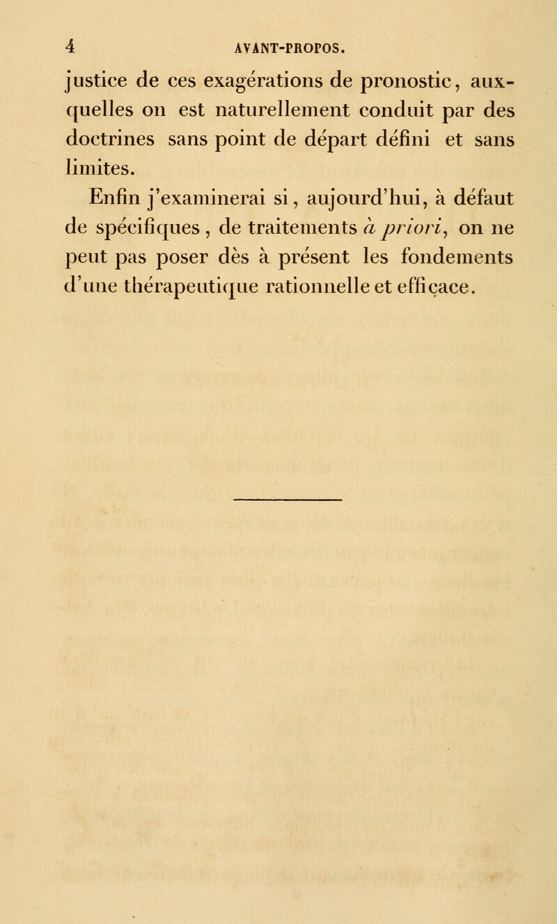 justice de ces exagérations de pronostic, aux- quelles on est naturellement conduit par des doctrines sans point de départ défini et sans limites. Enfin j'examinerai si, aujourd'luii, à défaut de spécifiques , de traitements à priori^ on ne peut pas poser dès à présent les fondements d'une thérapeutique rationnelle et efficace.