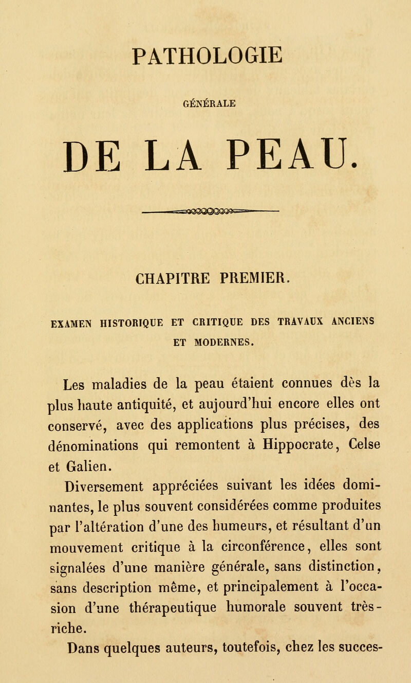 PATHOLOGIE GÉNÉRALE DE LA PEAU. CHAPITRE PREMIER. EXAMEN HISTORIQUE ET CRITIQUE DES TRAVAUX ANCIENS ET MODERNES. Les maladies de la peau étaient connues dès la plus haute antiquité, et aujourd'hui encore elles ont conservé, avec des applications plus précises, des dénominations qui remontent à Hippocrate, Celse et Galien. Diversement appréciées suivant les idées domi- nantes, le plus souvent considérées comme produites par l'altération d'une des humeurs, et résultant d'un mouvement critique à la circonférence, elles sont signalées d'une manière générale, sans distinction, sans description même, et principalement à l'occa- sion d'une thérapeutique humorale souvent très- riche. Dans quelques auteurs, toutefois, chez les succès-
