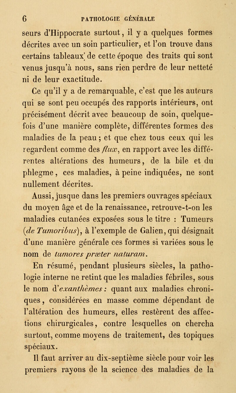 seurs d'Hippocrate surtout, il y a quelques formes décrites avec un soin particulier, et l'on trouve dans certains tableaux] de cette époque des traits qui sont venus jusqu'à nous, sans rien perdre de leur netteté ni de leur exactitude. Ce qu'il y a de remarquable, c'est que les auteurs qui se sont peu occupés des rapports intérieurs, ont précisément décrit avec beaucoup de soin, quelque- fois d'une manière complète, différentes formes des maladies de la peau ; et que chez tous ceux qui les regardent comme des fluœ^ en rapport avec les diffé- rentes altérations des humeurs, de la bile et du phlegme, ces maladies, à peine indiquées, ne sont nullement décrites. Aussi, jusque dans les premiers ouvrages spéciaux du moyen âge et de la renaissance, retrouve-t-on les maladies cutanées exposées sous le titre : Tumeurs {de Tumojibus), à l'exemple de Galien, qui désignait d'une manière générale ces formes si variées sous le nom de tumores prseter nalurani. En résumé, pendant plusieurs siècles, la patho- logie interne ne retint que les maladies fébriles, sous le nom à'exanthèmes : quant aux maladies chroni- ques , considérées en masse comme dépendant de l'altération des humeurs, elles restèrent des affec- tions chirurgicales, contre lesquelles on chercha surtout, comme moyens de traitement, des topiques spéciaux. Il faut arriver au dix-septième siècle pour voir les premiers rayons de la science des maladies de la