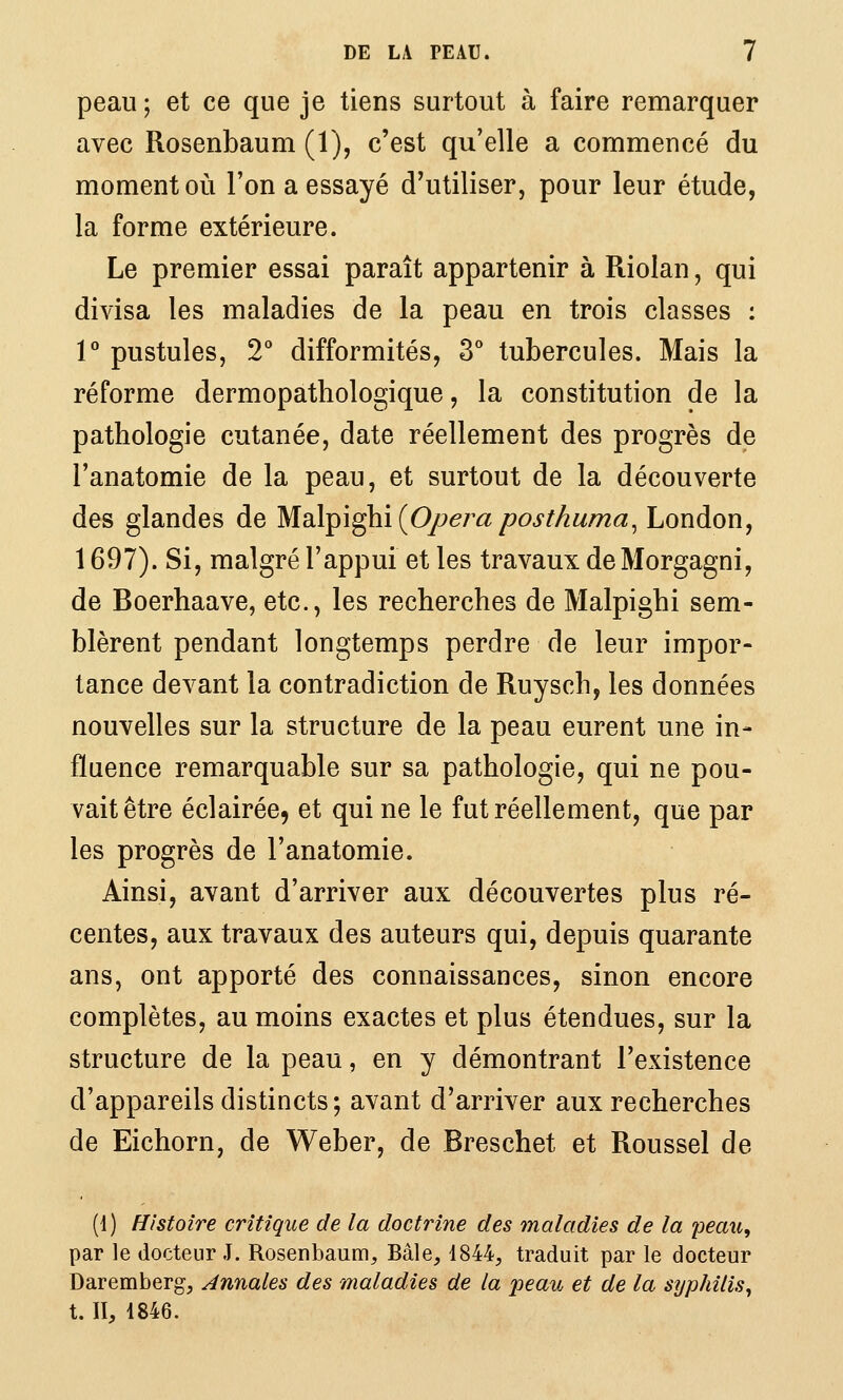 peau 5 et ce que je tiens surtout à faire remarquer avec Rosenbaum (1), c'est qu'elle a commencé du moment où l'on a essayé d'utiliser, pour leur étude, la forme extérieure. Le premier essai paraît appartenir à Riolan, qui divisa les maladies de la peau en trois classes : l'' pustules, 2'' difformités, 3° tubercules. Mais la réforme dermopathologique, la constitution de la pathologie cutanée, date réellement des progrès de l'anatomie de la peau, et surtout de la découverte des glandes de Md\^\^\ {Opéra posthuma^ London, 1697). Si, malgré l'appui et les travaux deMorgagni, de Boerhaave, etc., les recherches de Malpighi sem- blèrent pendant longtemps perdre de leur impor- tance devant la contradiction de Ruysch, les données nouvelles sur la structure de la peau eurent une in- fluence remarquable sur sa pathologie, qui ne pou- vait être éclairée, et qui ne le fut réellement, que par les progrès de l'anatomie. Ainsi, avant d'arriver aux découvertes plus ré- centes, aux travaux des auteurs qui, depuis quarante ans, ont apporté des connaissances, sinon encore complètes, au moins exactes et plus étendues, sur la structure de la peau, en y démontrant l'existence d'appareils distincts; avant d'arriver aux recherches de Eichorn, de Weber, de Breschet et Roussel de (1) Histoire critique de la doctrine des maladies de la peau, par le docteur J. Rosenbaum, Baie, 4844, traduit par le docteur Daremberg, Annales des maladies de la peau et de la syphilis^ t. II, 1846.