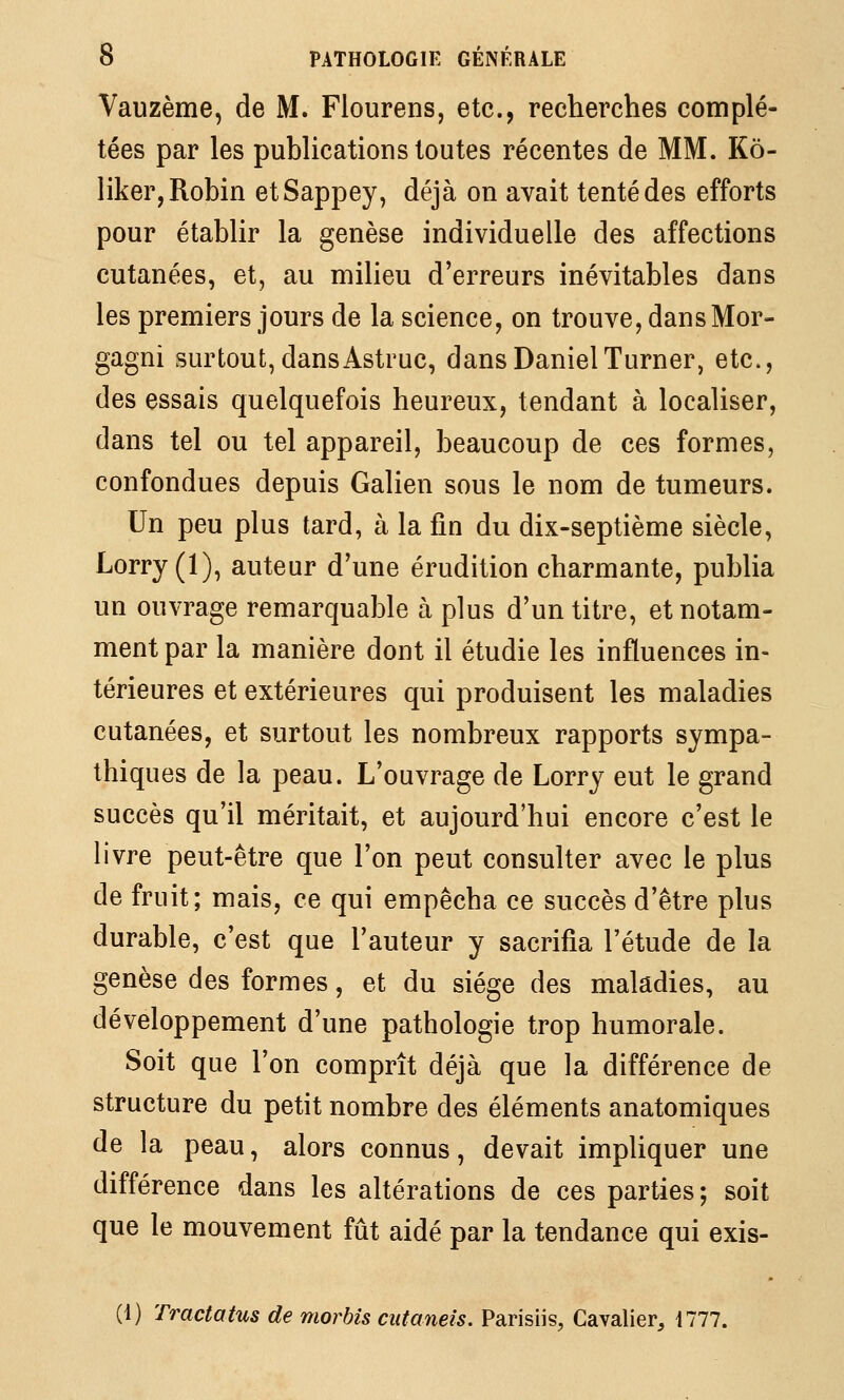 Vauzème, de M. Flourens, etc., recherches complé- tées par les publications toutes récentes de MM. Kô- liker, Robin etSappey, déjà on avait tenté des efforts pour établir la genèse individuelle des affections cutanées, et, au milieu d'erreurs inévitables dans les premiers jours de la science, on trouve, dansMor- gagni surtout, dansAstruc, dans DanielTurner, etc., des essais quelquefois heureux, tendant à localiser, dans tel ou tel appareil, beaucoup de ces formes, confondues depuis Galien sous le nom de tumeurs. Un peu plus tard, à la fin du dix-septième siècle, Lorry (1), auteur d'une érudition charmante, publia un ouvrage remarquable à plus d'un titre, et notam- ment par la manière dont il étudie les influences in- térieures et extérieures qui produisent les maladies cutanées, et surtout les nombreux rapports sympa- thiques de la peau. L'ouvrage de Lorry eut le grand succès qu'il méritait, et aujourd'hui encore c'est le livre peut-être que l'on peut consulter avec le plus de fruit; mais, ce qui empêcha ce succès d'être plus durable, c'est que l'auteur y sacrifia l'étude de la genèse des formes, et du siège des maladies, au développement d'une pathologie trop humorale. Soit que l'on comprît déjà que la différence de structure du petit nombre des éléments anatomiques de la peau, alors connus, devait impliquer une différence dans les altérations de ces parties ; soit que le mouvement fût aidé par la tendance qui exis- (1) Tractatus de morbîs ciitaneis. Parisiis, Cavalier, 1777.