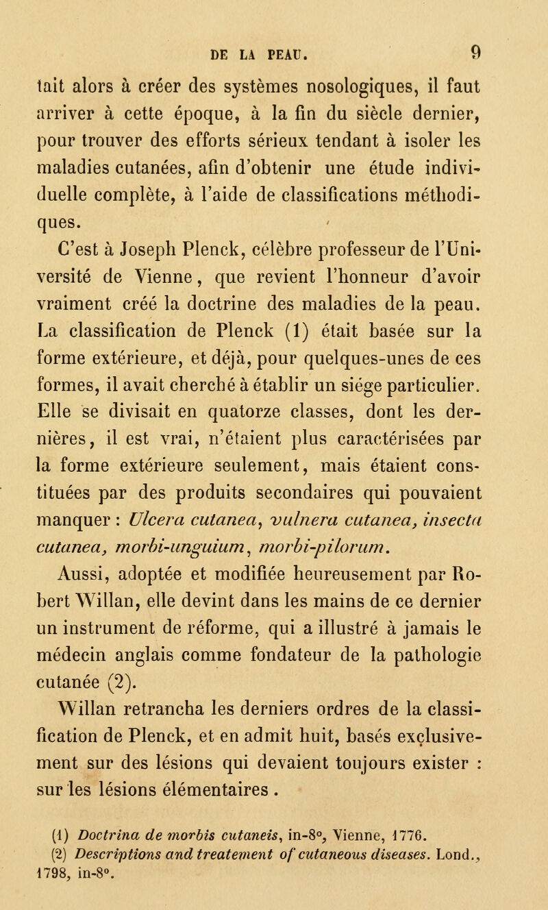 tait alors à créer des systèmes nosologiques, il faut arriver à cette époque, à la fin du siècle dernier, pour trouver des efforts sérieux tendant à isoler les maladies cutanées, afin d'obtenir une étude indivi- duelle complète, à l'aide de classifications méthodi- ques. C'est à Joseph Plenck, célèbre professeur de l'Uni- versité de Vienne, que revient l'honneur d'avoir vraiment créé la doctrine des maladies de la peau. La classification de Plenck (1) était basée sur la forme extérieure, et déjà, pour quelques-unes de ces formes, il avait cherché à établir un siège particulier. Elle se divisait en quatorze classes, dont les der- nières, il est vrai, n'étaient plus caractérisées par la forme extérieure seulement, mais étaient cons- tituées par des produits secondaires qui pouvaient manquer : Ulcéra cutanea, vulnera cutanea, insecta cutanea, morhi-unguium ^ morbi-pilorum. Aussi, adoptée et modifiée heureusement par Ro- bert Willan, elle devint dans les mains de ce dernier un instrument de réforme, qui a illustré à jamais le médecin anglais comme fondateur de la pathologie cutanée (2). Willan retrancha les derniers ordres de la classi- fication de Plenck, et en admit huit, basés exclusive- ment sur des lésions qui devaient toujours exister : sur les lésions élémentaires . (1) Doctrina de morbis cutaneîs, 'm-S°j Yienne, i776. (2) Descriptions and treatement of cutaneous diseuses. Lond., 1798, in-8«.