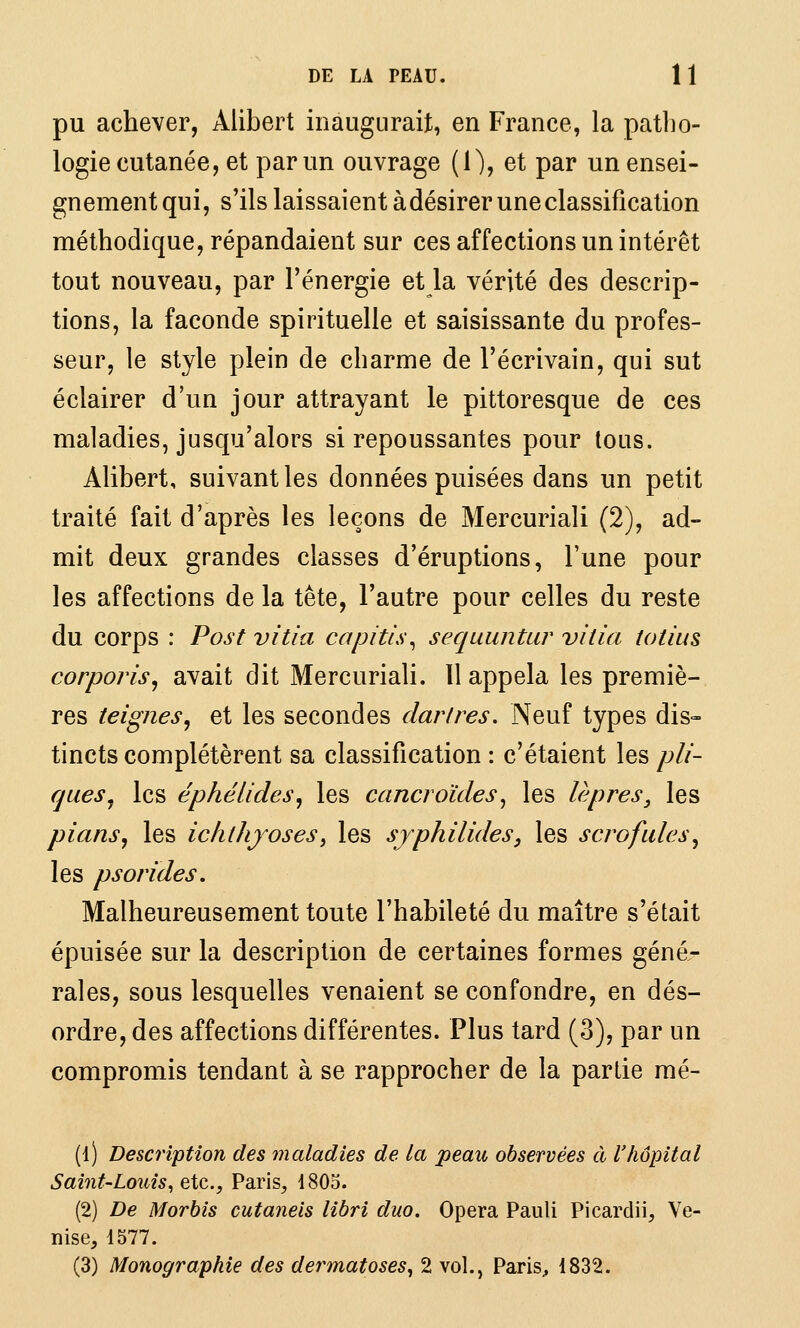 pu achever, Alibert inaugurait, en France, la patho- logie cutanée, et par un ouvrage (1), et par un ensei- gnement qui, s'ils laissaient à désirer une classification méthodique, répandaient sur ces affections un intérêt tout nouveau, par l'énergie et la vérité des descrip- tions, la faconde spirituelle et saisissante du profes- seur, le style plein de charme de l'écrivain, qui sut éclairer d'un jour attrayant le pittoresque de ces maladies, jusqu'alors si repoussantes pour tous. Alibert, suivant les données puisées dans un petit traité fait d'après les leçons de Mercuriali (2), ad- mit deux grandes classes d'éruptions, l'une pour les affections de la tête, l'autre pour celles du reste du corps : Post vitia capitLs^ sequuntur vitia totius corporis^ avait dit Mercuriali. Il appela les premiè- res teignes^ et les secondes dartres. Neuf types dis- tincts complétèrent sa classification : c'étaient les pli- rjues^ les éphélides, les cancroïdes^ les lèpres, les pians, les ichthjoses^ les syphilides, les scrofules, les ps or ides. Malheureusement toute l'habileté du maître s'était épuisée sur la description de certaines formes géné- rales, sous lesquelles venaient se confondre, en dés- ordre, des affections différentes. Plus tard (3), par un compromis tendant à se rapprocher de la partie mé- (i) Description des maladies de la peau observées à l'hôpital Saint-Louis^ e,Xc.,Vaoc\s, 1805. (2) De Morbis cutaneis libri duo. Opéra Pauli Picardii, Ve- nise, 1577. (3) Monographie des dermatoses^ 2 vol., Paris^ 1832.