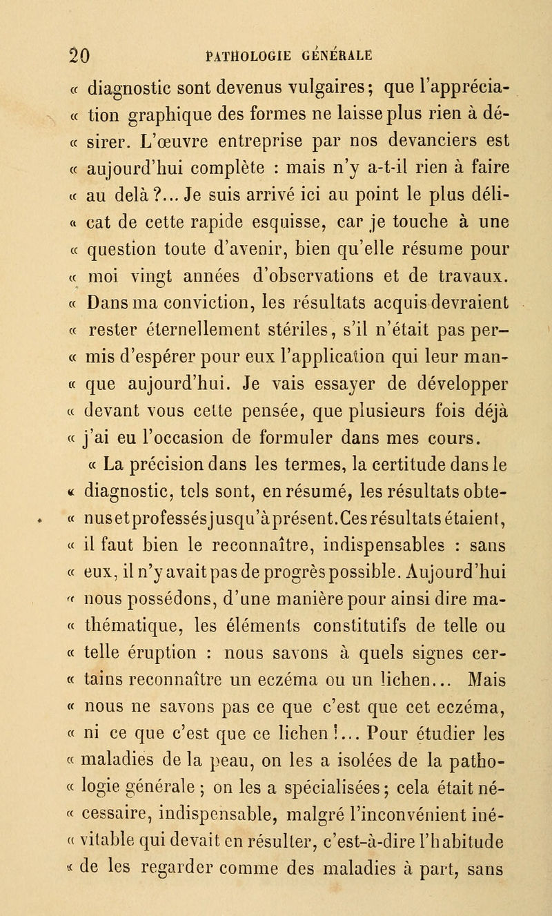 « diagnostic sont devenus vulgaires ; que l'apprécia- (c tion graphique des formes ne laisse plus rien à dé- cc sirer. L'œuvre entreprise par nos devanciers est (c aujourd'hui complète : mais n'y a-t-il rien à faire ce au delà?... Je suis arrivé ici au point le plus déli- ft cat de cette rapide esquisse, car je touche à une ce question toute d'avenir, bien qu'elle résume pour ce moi vingt années d'observations et de travaux, ce Dans ma conviction, les résultats acquis devraient ce rester éternellement stériles, s'il n'était pas per- ce mis d'espérer pour eux l'applicaîloQ qui leur man- te que aujourd'hui. Je vais essayer de développer ce devant vous cette pensée, que plusieurs fois déjà ee j'ai eu l'occasion de formuler dans mes cours. ce La précision dans les termes, la certitude dans le « diagnostic, tels sont, en résumé, les résultats obte- ce nusetprofessésjusqu'àprésent.Ces résultats étaient, « il faut bien le reconnaître, indispensables : sans ce eux, il n'yavaitpas de progrès possible. Aujourd'hui ^f nous possédons, d'une manière pour ainsi dire ma- ec thématique, les éléments constitutifs de telle ou ce telle éruption : nous savons à quels signes cer- ee tains reconnaître un eczéma ou un lichen... Mais ce nous ne savons pas ce que c'est que cet eczéma, ec ni ce que c'est que ce lichen î... Pour étudier les « maladies de la peau, on les a isolées de la patho- ce logie générale ; on les a spécialisées ; cela était né- cc cessaire, indispensable, malgré l'inconvénient iné- (( vilable qui devait en résulter, c'est-à-dire l'habitude vc de les regarder comme des maladies à part, sans