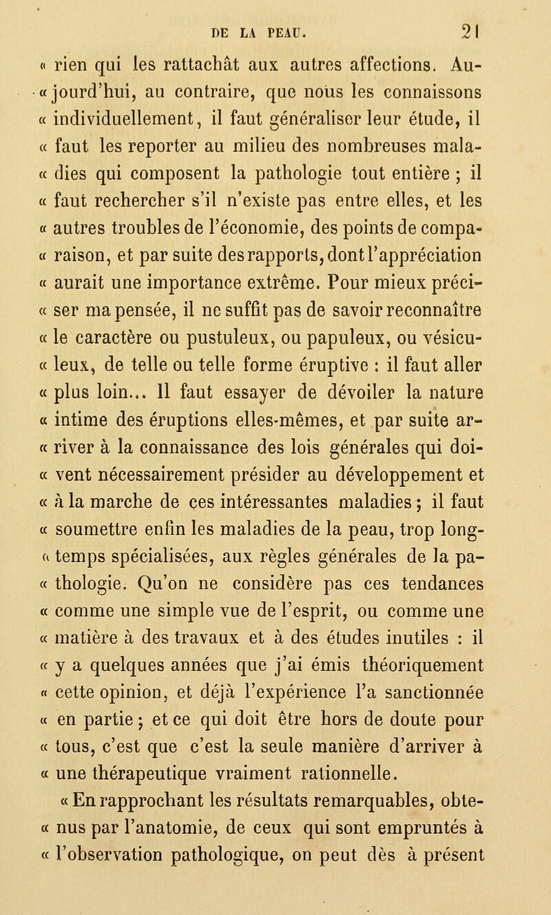 « rien qui les rattachât aux autres affections. Au- «jourd'hui, au contraire, que nous les connaissons a individuellement, il faut généraliser leur étude, il « faut les reporter au milieu des nombreuses mala- « dies qui composent la pathologie tout entière ; il a faut rechercher s'il n'existe pas entre elles, et les « autres troubles de l'économie, des points de compa- i( raison, et par suite des rapports, dont l'appréciation « aurait une importance extrême. Pour mieux préci- « ser ma pensée, il ne suffit pas de savoir reconnaître a le caractère ou pustuleux, ou papuleux, ou vésicu- « leux, de telle ou telle forme éruptive : il faut aller «plus loin... 11 faut essayer de dévoiler la nature « intime des éruptions elles-mêmes, et par suite ar- « river à la connaissance des lois générales qui doi- (c vent nécessairement présider au développement et « à la marche de ces intéressantes maladies ; il faut c( soumettre enfin les maladies de la peau, trop long- ea temps spécialisées, aux règles générales de la pa- « thologie. Qu'on ne considère pas ces tendances « comme une simple vue de l'esprit, ou comme une « matière à des travaux et à des études inutiles : il « y a quelques années que j'ai émis théoriquement « cette opinion, et déjà l'expérience l'a sanctionnée a en partie ; et ce qui doit être hors de doute pour « tous, c'est que c'est la seule manière d'arriver à « une thérapeutique vraiment rationnelle. « En rapprochant les résultats remarquables, obte- « nus par l'anatomie, de ceux qui sont empruntés à « l'observation pathologique, on peut dès à présent