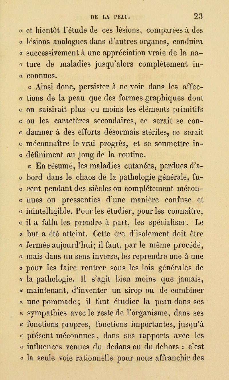 « et bientôt l'étude de ces lésions, comparées à des « lésions analogues dans d'autres organes, conduira « successivement à une appréciation vraie de la na- « ture de maladies jusqu'alors complètement in- « connues. a Ainsi donc, persister à ne voir dans les affec- « tions de la peau que des formes graphiques dont (c on saisirait plus ou moins les éléments primitifs ce ou les caractères secondaires, ce serait se con- « damner à des efforts désormais stériles, ce serait « méconnaître le vrai progrès, et se soumettre in- « définiment au joug de la routine. te En résumé, les maladies cutanées, perdues d'a- ce bord dans le chaos de la pathologie générale, fu- cc rent pendant des siècles ou complètement mécon- cc nues ou pressenties d'une manière confuse et ce inintelligible. Pour les étudier, pour les connaître, ce il a fallu les prendre à part, les spécialiser. Le ce but a été atteint. Cette ère d'isolement doit être ce fermée aujourd'hui; il faut, par le même procédé, ce mais dans un sens inverse, les reprendre une à une ce pour les faire rentrer sous les lois générales de ce la pathologie. Il s'agit bien moins que jamais, te maintenant, d'inventer un sirop ou de combiner ce une pommade ; il faut étudier la peau dans ses «c sympathies avec le reste de l'organisme, dans ses ce fonctions propres, fonctions importantes, jusqu'à ce présent méconnues , dans ses rapports avec les ce influences venues du dedans ou du dehors : c'est ce la seule voie rationnelle pour nous affranchir des