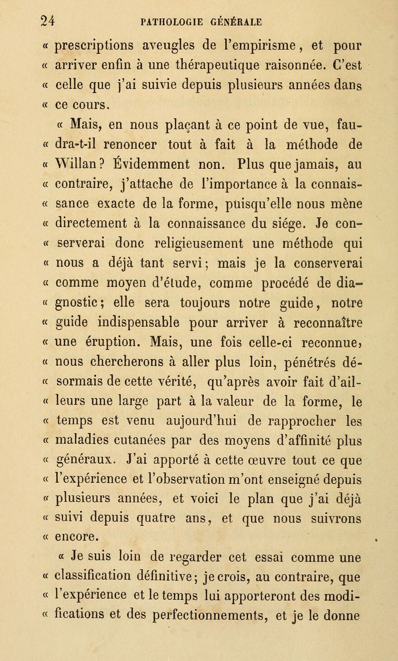 a prescriptions aveugles de Tempirisme, et pour (( arriver enfin à une thérapeutique raisonnée. C'est « celle que j'ai suivie depuis plusieurs années dans a ce cours. « Mais, en nous plaçant à ce point de vue, fau- « dra-t-il renoncer tout à fait à la méthode de a Willan? Évidemment non. Plus que jamais, au « contraire, j'attache de l'importance à la connais- « sance exacte de la forme, puisqu'elle nous mène a directement à la connaissance du siège. Je con- i( serverai donc religieusement une méthode qui « nous a déjà tant servi; mais je la conserverai a comme moyen d'éludé, comme procédé de dia- « gnostic; elle sera toujours notre guide, notre « guide indispensable pour arriver à reconnaître a une éruption. Mais, une fois celle-ci reconnue? « nous chercherons à aller plus loin, pénétrés dé- « sormais de cette vérité, qu'après avoir fait d'ail- « leurs une large part à la valeur de la forme, le « temps est venu aujourd'hui de rapprocher les « maladies cutanées par des moyens d'affinité plus « généraux. J'ai apporté à cette œuvre tout ce que « l'expérience et l'observation m'ont enseigné depuis c< plusieurs années, et voici le plan que j'ai déjà ce suivi depuis quatre ans, et que nous suivrons « encore. a Je suis loin de regarder cet essai comme une « classification définitive; je crois, au contraire, que « l'expérience et le temps lui apporteront des modi- « fications et des perfectionnements, et je le donne
