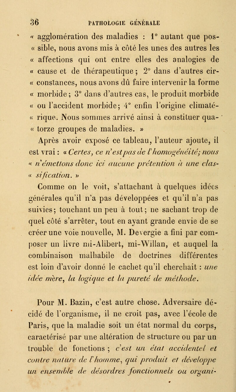 '< agglomération des maladies : 1** autant que pos- (( sible, nous avons mis à côté les unes des autres les « affections qui ont entre elles des analogies de « cause et de thérapeutique ; 2*^ dans d'autres cir- « constances, nous avons dû faire intervenir la forme « morbide; 3*^ dans d'autres cas, le produit morbide « ou l'accident morbide; 4° enfin l'origine climaté- « rique. Nous sommes arrivé ainsi à constituer qua- <( torze groupes de maladies. » Après avoir exposé ce tableau, l'auteur ajoute, il est vrai : « Certes, ce n est pas de l'homos;étiéité; nous 'c n émettons donc ici aucune prétention a une clas- « sification, •» Comme on le voit, s'attachant à quelques idées générales qu'il n'a pas développées et qu'il n'a pas suivies; touchant un peu à tout; ne sachant trop de quel côté s'arrêter, tout en ayant grande envie de se créer une voie nouvelle, M. Devergie a fini par com- poser un livre nii-Alibert, mi-Willan, et auquel la combinaison malhabile de doctrines différentes est loin d'avoir donné le cachet qu'il cherchait : une idée mère, la logique et la pureté de méthode. Pour M. Bazin, c'est autre chose. Adversaire dé- cidé de l'organisme, il ne croit pas, avec l'école de Paris, que la maladie soit un état normal du corps, caractérisé par une altération de structure ou par un trouble de fonctions ; cest un état accidentel et contre nature de ïhomme^ qui produit et développe un ensemble de désordres fonctionnels ou organi-