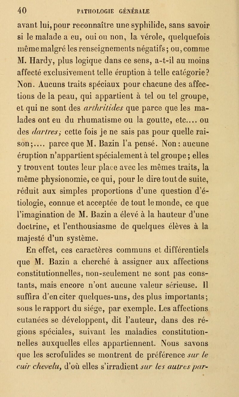 avant lui, pour reconnaître une sypbilide, sans savoir si le malade a eu, oui ou non, la vérole, quelquefois même malgré les renseignements négatifs; ou, comme M. Hardy, plus logique dans ce sens, a-t-il au moins affecté exclusivement telle éruption à telle catégorie ? Non. Aucuns traits spéciaux pour chacune des affec- tions de la peau, qui appartient à tel ou tel groupe, et qui ne sont des arihritides que parce que les ma- lades ont eu du rhumatisme ou la goutte, etc.... ou des dartres; cette fois je ne sais pas pour quelle rai- son;.... parce que M. Bazin Fa pensé. Non: aucune éruption n'appartient spécialement à tel groupe ; elles y trouvent toutes leur place avec les mêmes traits, la même physionomie, ce qui, pour le dire tout de suite, réduit aux simples proportions d'une question d'é- tiologie, connue et acceptée de tout le monde, ce que l'imagination de M. Bazin a élevé à la hauteur d'une doctrine, et l'enthousiasme de quelques élèves à la majesté d'un système. En effet, ces caractères communs et différentiels que M. Bazin a cherché à assigner aux affections constitutionnelles, non-seulement ne sont pas cons- tants, mais encore n'ont aucune valeur sérieuse. Il suffira d'en citer quelques-uns, des plus importants; sous le rapport du siège, par exemple. Les affections cutanées se développent, dit l'auteur, dans des ré- gions spéciales, suivant les maladies constitution- nelles auxquelles elles appartiennent. Nous savons que les scrofulides se montrent de préférence sur le cuir cheçelu, d'où elles s'irradient sur les autres par-