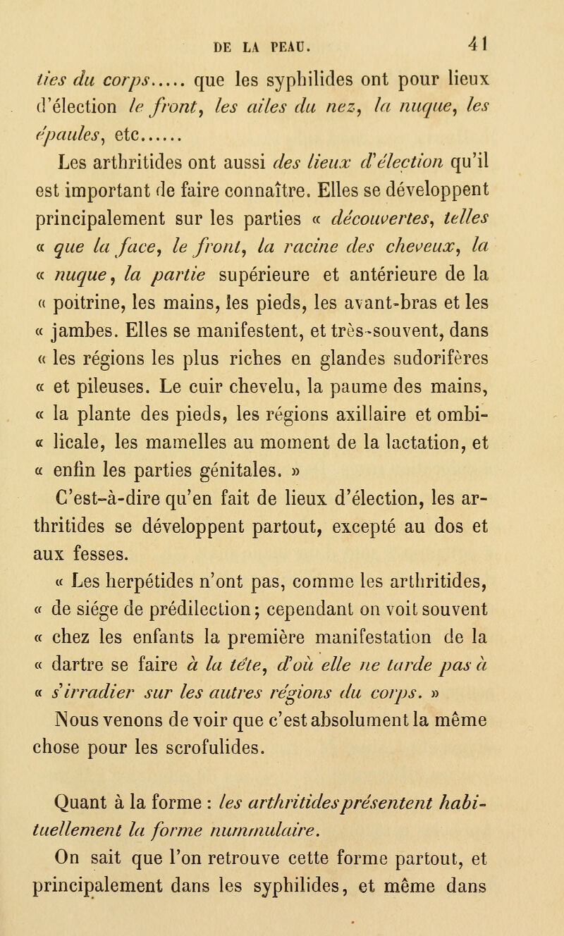 lies du corps que les syphilides ont pour lieux d'élection le front, les ailes du nez, la nuque, les épaules^ etc Les arthritides ont aussi des lieux d'élection qu'il est important de faire connaître. Elles se développent principalement sur les parties « découvertes, telles a que la face, le front, la racine des cheveux, la « nuque, la partie supérieure et antérieure de la « poitrine, les mains, les pieds, les avant-bras et les a jambes. Elles se manifestent, et très-souvent, dans « les régions les plus riches en glandes sudorifères « et pileuses. Le cuir chevelu, la paume des mains, « la plante des pieds, les régions axillaire et ombi- « licale, les mamelles au moment de la lactation, et a enfin les parties génitales. » C'est-à-dire qu'en fait de lieux d'élection, les ar- thritides se développent partout, excepté au dos et aux fesses. « Les herpétides n'ont pas, comme les arthritides, cf de siège de prédilection; cependant on voit souvent « chez les enfants la première manifestation de la « dartre se faire à la tête, dou elle ne tarde pas à a s irradier sur les autres régions du corps. » ISous venons de voir que c'est absolument la même chose pour les scrofulides. Quant à la forme : les arthritides présentent habi- tuellement la forme nummulaire. On sait que l'on retrouve cette forme partout, et principalement dans les syphilides, et même dans