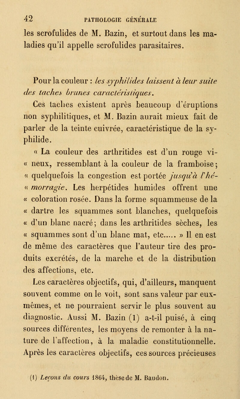 les scrofulides de M. Bazin, et surtout dans les ma- ladies qu'il appelle scrofulides parasitaires. Pour la couleur : les sjphilides laissent à leur suite des taches brunes caraclérisiiques, Ces taches existent après beaucoup d'éruptions non syphilitiques, et M. Bazin aurait mieux fait de parler de la teinte cuivrée, caractéristique de la sy- philide. « La couleur des arthritides est d'un rouge vi- ce neux, ressemblant à la couleur de la framboise; « quelquefois la congestion est portée juscjuà Vhé- (( morragie. Les herpétides humides offrent une a coloration rosée. Dans la forme squammeuse de la a dartre les squammes sont blanches, quelquefois « d'un blanc nacré ; dans les arthritides sèches, les a squammes sont d'un blanc mat, etc » Il en est de même des caractères que l'auteur tire des pro- duits excrétés, de la marche et de la distribution des affections, etc. Les caractères objectifs, qui, d'ailleurs, manquent souvent comme on le voit, sont sans valeur par eux- mêmes, et ne pourraient servir le plus souvent au diagnostic. Aussi M. Bazin (1) a-t-il puisé, à cinq sources différentes, les moyens de remonter à la na- ture de Taffection, à la maladie constitutionnelle. Après les caractères objectifs, ces sources précieuses (i) Leçons du cours 1864, thèse de M. Baudon.