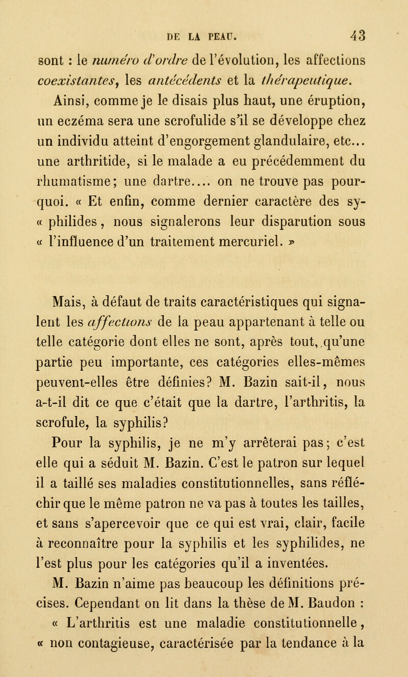 sont : le numéro d'ordre de l'évolution, les affections coexistantes^ les antécédents et la thérapeutique. Ainsi, comme je le disais plus haut, une éruption, un eczéma sera une scrofulide s'il se développe chez un individu atteint d'engorgement glandulaire, etc.. une arthritide, si le malade a eu précédemment du rhumatisme; une dartre.... on ne trouve pas pour- quoi. « Et enfin, comme dernier caractère des sy- « philides, nous signalerons leur disparution sous a l'influence d'un traitement mercuriel. j» Mais, à défaut de traits caractéristiques qui signa- lent les affections de la peau appartenant à telle ou telle catégorie dont elles ne sont, après tout,.qu'une partie peu importante, ces catégories elles-mêmes peuvent-elles être définies? M. Bazin sait-il, nous a-t-il dit ce que c'était que la dartre, l'arthritis, la scrofule, la syphilis? Pour la syphilis, je ne m'y arrêterai pas; c'est elle qui a séduit M. Bazin. C'est le patron sur lequel il a taillé ses maladies constitutionnelles, sans réflé- chir que le même patron ne va pas à toutes les tailles, et sans s'apercevoir que ce qui est vrai, clair, facile à reconnaître pour la syphilis et les syphilides, ne l'est plus pour les catégories qu'il a inventées. M. Bazin n'aime pas beaucoup les définitions pré- cises. Cependant on lit dans la thèse de M. Baudon : « L'arthritis est une maladie constitutionnelle, a non contagieuse, caractérisée par la tendance à la