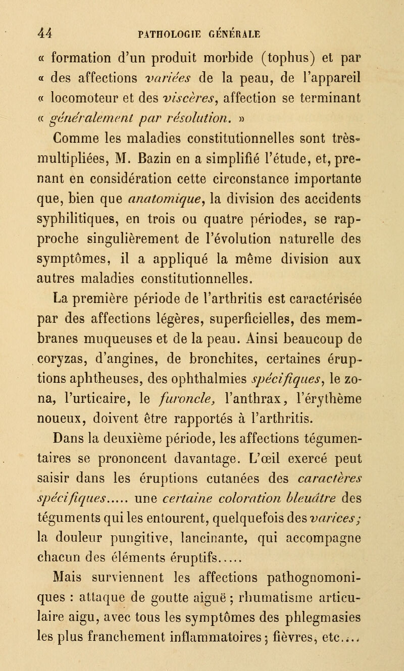 « formation d'un produit morbide (tophus) et par a des affections variées de la peau, de l'appareil « locomoteur et des viscères, affection se terminant « généralement par résolution. » Comme les maladies constitutionnelles sont très-» multipliées, M. Bazin en a simplifié l'étude, et, pre- nant en considération cette circonstance importante que, bien que anatomique, la division des accidents syphilitiques, en trois ou quatre périodes, se rap- proche singulièrement de l'évolution naturelle des symptômes, il a appliqué la même division aux autres maladies constitutionnelles. La première période de l'arthritis est caractérisée par des affections légères, superficielles, des mem- branes muqueuses et de la peau. Ainsi beaucoup de coryzas, d'angines, de bronchites, certaines érup- tions aphtheuses, des ophthalmies spécifiques, le zo- na, l'urticaire, le furoncle, l'anthrax, l'érythème noueux, doivent être rapportés à l'arthritis. Dans la deuxième période, les affections tégumen- taires se prononcent davantage. L'œil exercé peut saisir dans les éruptions cutanées des caractères spécifiques une certaine coloration bleuâtre des téguments qui les entourent, quelquefois des varices; la douleur pungitive, lancinante, qui accompagne chacun des éléments éruptifs Mais surviennent les affections pathognomoni- ques : attaque de goutte aiguë ; rhumatisme articu- laire aigu, avec tous les symptômes des phlegmasies les plus franchement inflammatoires 5 fièvres, etc.;..