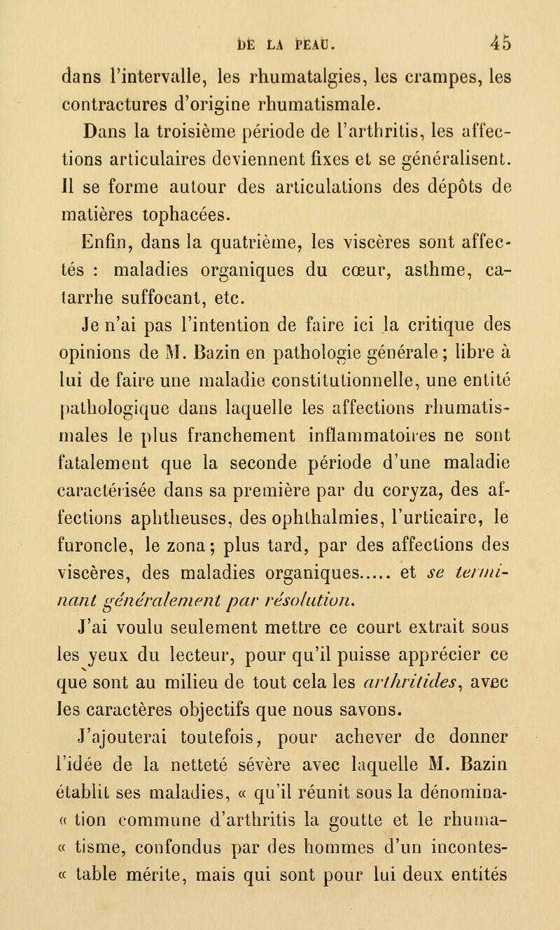 dans l'intervalle, les rhumatalgies, les crampes, les contractures d'origine rhumatismale. Dans la troisième période de l'arthritis, les affec- tions articulaires deviennent fixes et se généralisent. Il se forme autour des articulations des dépôts de matières tophacées. Enfin, dans la quatrième, les viscères sont affec- tés : maladies organiques du cœur, asthme, ca- tarrhe suffocant, etc. Je n'ai pas l'intention de faire ici la critique des opinions de M. Bazin en pathologie générale; libre à lui de faire une maladie constitutionnelle, une entité pathologique dans laquelle les affections rhumatis- males le plus franchement inflammatoires ne sont fatalement que la seconde période d'une maladie caractéiisée dans sa première par du coryza, des af- fections aphtheuses, des ophthalmies, l'urticaire, le furoncle, le zona; plus tard, par des affections des viscères, des maladies organiques et se teiini- liant généralement par résolution. J'ai voulu seulement mettre ce court extrait sous les yeux du lecteur, pour qu'il puisse apprécier ce que sont au milieu de tout cela les arthritides^ avec les caractères objectifs que nous savons. J'ajouterai toutefois, pour achever de donner l'idée de la netteté sévère avec laquelle M. Bazin établit ses maladies, « qu'il réunit sous la dénomina- « tion commune d'arthritis la goutte et le rhuma- « tisme, confondus par des hommes d'un incontes- « table mérite, mais qui sont pour lui deux entités