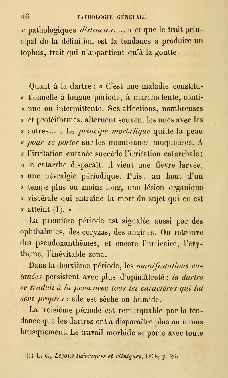 (( pathologiques distinctes » et que le trait prin- cipal de la définition est la tendance à produire un tophus, trait qui n'appartient qu'à la goutte. Quant à la dartre : « C'est une maladie constitu- « tionnelle à longue période, à marche lente, conti- (( nue ou intermittente. Ses affections, nombreuses « et protéiformes, alternent souvent les unes avec les (( autres Le principe niorhifique quitte la peau ce pour se porter sur les membranes muqueuses. A « l'irritation cutanée succède l'irritation catarrhale ; « le catarrhe disparaît, il vient une fièvre larvée, a une névralgie périodique. Puis, au bout d'un ce temps plus ou moins long, une lésion organique « viscérale qui entraîne la mort du sujet qui en est a atteint (1). » La première période est signalée aussi par des ophthalmies, des coryzas, des angines. On retrouve des pseudoxanthèmes, et encore l'urticaire, l'érj^ thème, l'inévitable zona. Dans la deuxième période, les manifestations eu-- ianées persistent avec plus d'opiniâtreté : la dartre se traduit à la peau avec tous les caractères qui lui sont propres : elle est sèche ou humide* La troisième période est remarquable par la ten- dance que les dartres ont à disparaître plus ou moins brusquement. Le travail morbide se porte avec toute (1) Li C; Leçons théoriques et cliniques, 1858; p. 26i