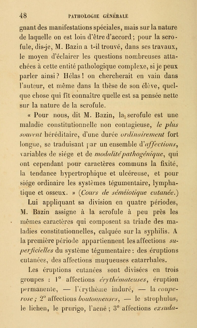 gnant des manifestations spéciales, mais sur la nature de laquelle on est loin d'être d'accord ; pour la scro- fule, dis-je, M. Bazin a t-il trouvé, dans ses travaux, le moyen d'éclairer les questions nombreuses atta- chées à cette entité pathologique complexe, si je peux parler ainsi ? Hélas 1 on chercherait en vain dans l'auteur, et même dans la thèse de son élève, quel- que chose qui fît connaître quelle est sa pensée nette sur la nature de la scrofule. « Pour nous, dit M. Bazin, la^ scrofule est une maladie constitutionnelle non contagieuse, le plus souvent héréditaire, d'une durée ordimiirement fort longue, se traduisant par un ensemble iïaffections^ variables de siège et de modalitépathogénique^ qui ont cependant pour caractères communs la fixité, la tendance hypertrophique et ulcéreuse, et pour siège ordinaire les systèmes tégumentaire, lympha- tique et osseux. » [Cours de séniéiotique cutanée,^ Lui appliquant sa division en quatre périodes, M. Bazin assigne à la scrofule à peu près les mêmes caractères qui composent sa triade des ma- ladies constitutionnelles, calquée sur la syphilis. A la première période appartiennent les affections su- perficielles du système tégumentaire : des éruptions cutanées, des affections muqueuses catarrhales. Les éruptions cutanées sont divisées en trois groupes : 1^ affections érythémateuses^ éruption permanente, — Ttrythèaie induré, — la coupe- rose ; ^^ iX.îÎQ(^i\Qïi?> boutonneuses^ — le stîophulus, le lichen, le prurigo, l'acné ; 3° affections exsuda-