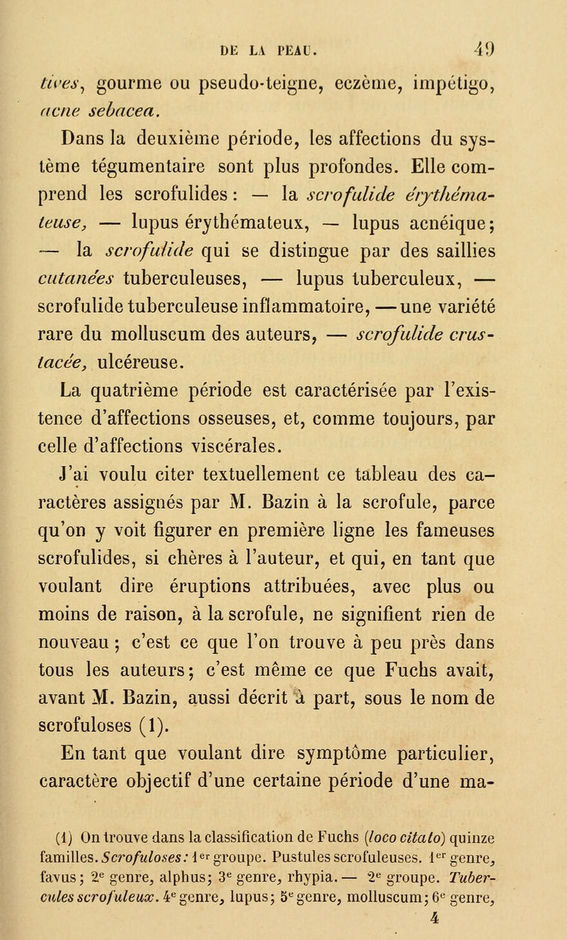tives^ gourme ou pseudo-teigne, eczènie, impétigo, (icne sebacea. Dans la deuxième période, les affections du sys- tème tégumentaire sont plus profondes. Elle com- prend les scrofulides : — la scrofulide érjthéma- teuse, — lupus érythémateux, — lupus acnéique; ~- la scrofulide qui se distingue par des saillies cutanées tuberculeuses, — lupus tuberculeux, — scrofulide tuberculeuse inflammatoire, —une variété rare du molluscum des auteurs, — scrofulide crus- lacée, ulcéreuse. La quatrième période est caractérisée par l'exis- tence d'affections osseuses, et, comme toujours, par celle d'affections viscérales. J'ai voulu citer textuellement ce tableau des ca- ractères assignés par M. Bazin à la scrofule, parce qu'on y voit figurer en première ligne les fameuses scrofulides, si chères à l'auteur, et qui, en tant que voulant dire éruptions attribuées, avec plus ou moins de raison, à la scrofule, ne signifient rien de nouveau -, c'est ce que l'on trouve à peu près dans tous les auteurs; c'est même ce que Fuchs avait, avant M. Bazin, aussi décrit a part, sous le nom de scrofuloses (1). En tant que voulant dire symptôme particulier, caractère objectif d'une certaine période d'une ma- (1) On trouve dans la classification de Fuchs [loco citalo) quinze familles.Scrofuloses:{^^groupe. Pustulesscrofuleuses. l*^genre^ favus; 2^ genre, alphus; 3*^ genre, rhypia.— 2^ groupe. Tuber- cules scrofuleux. 4*^genre, lupus; 5*^ genre, molluscum; 6« genre, 4
