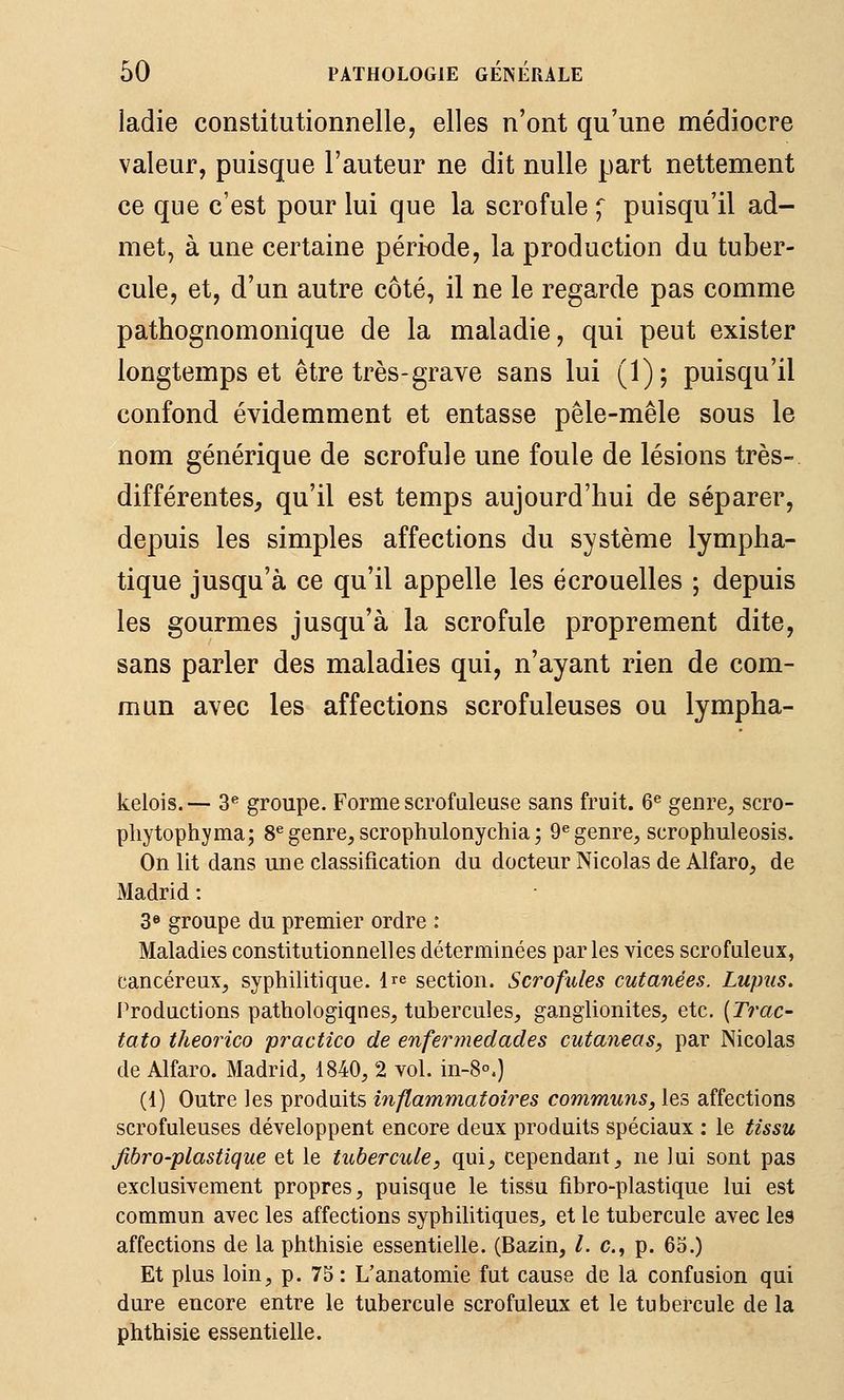ladie constitutionnelle, elles n'ont qu'une médiocre valeur, puisque l'auteur ne dit nulle part nettement ce que c'est pour lui que la scrofule ^ puisqu'il ad- met, à une certaine période, la production du tuber- cule, et, d'un autre côté, il ne le regarde pas comme pathognomonique de la maladie, qui peut exister longtemps et être très-grave sans lui (1); puisqu'il confond évidemment et entasse pêle-mêle sous le nom générique de scrofule une foule de lésions très- différentes, qu'il est temps aujourd'hui de séparer, depuis les simples affections du système lympha- tique jusqu'à ce qu'il appelle les écrouelles ; depuis les gourmes jusqu'à la scrofule proprement dite, sans parler des maladies qui, n'ayant rien de com- mun avec les affections scrofuleuses ou lympha- kelois.— 3^ groupe. Forme scrofuleuse sans fruit. 6^ genre, scro- pliytophyma; 8^ genre, scrophulonychia ; 9« genre, scrophuleosis. On lit dans une classification du docteur Nicolas de Alfaro, de Madrid : 3« groupe du premier ordre : Maladies constitutionnelles déterminées par les vices scrofuleux, cancéreux, syphilitique. Ire section. Scrofules cutanées. Lupus. Productions pathologiqnes, tubercules, ganglionites, etc. [Trac- tato theorico practico de enferrnedades cutaneas, par Nicolas de Alfaro. Madrid, 1840, 2 vol. in-8°.) (1) Outre les produits inflammatoires communs, les affections scrofuleuses développent encore deux produits spéciaux : le tissu jibro-plastique et le tubercule, qui, cependant, ne lui sont pas exclusivement propres, puisque le tissu fibro-plastique lui est commun avec les affections syphilitiques^ et le tubercule avec les affections de la phthisie essentielle. (Bazin, /. c, p. 65.) Et plus loin, p. 75 : L'anatomie fut cause de la confusion qui dure encore entre le tubercule scrofuleux et le tubercule de la phthisie essentielle.