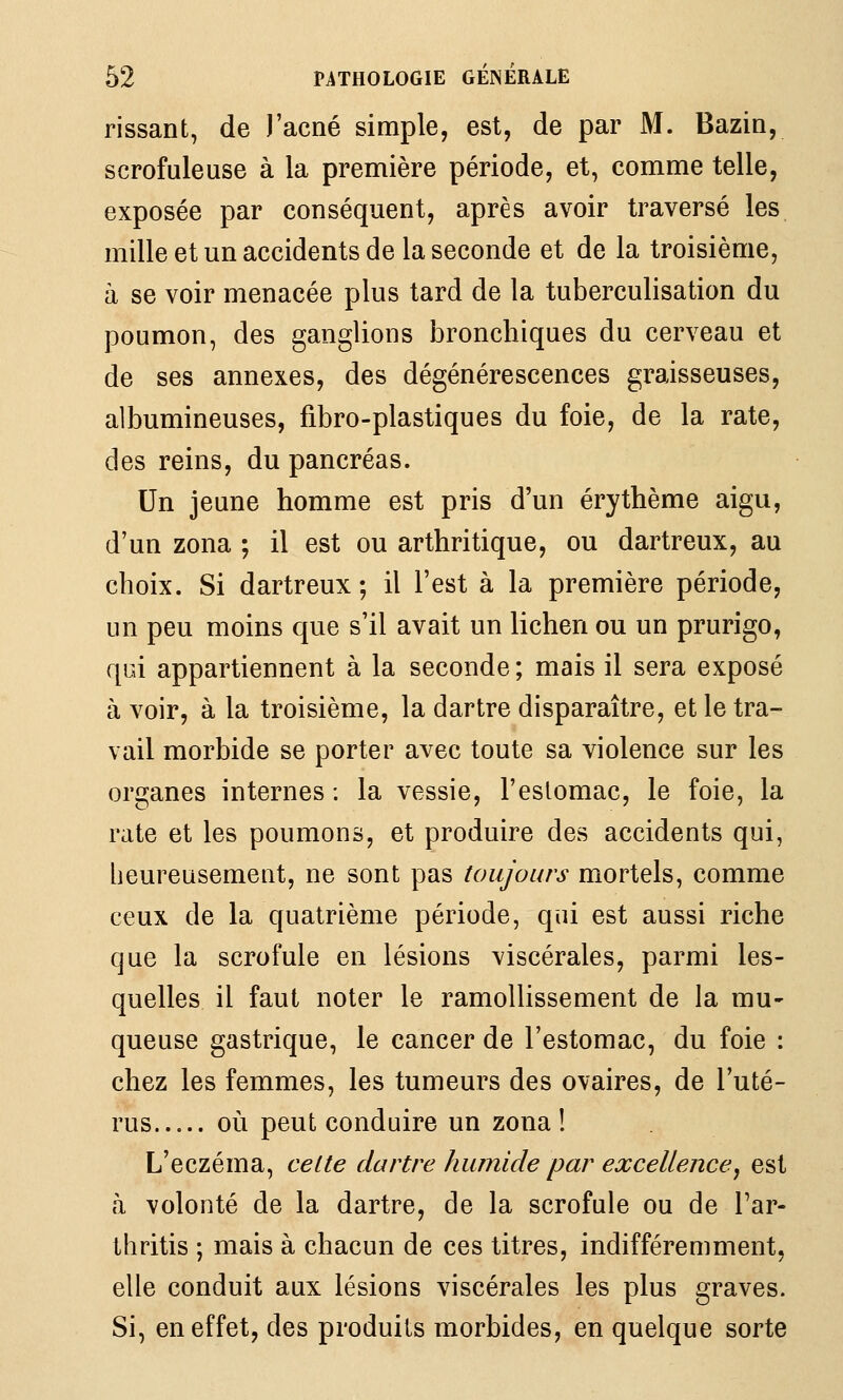 rissant, de J'acné simple, est, de par M. Bazin, scrofuleuse à la première période, et, comme telle, exposée par conséquent, après avoir traversé les mille et un accidents de la seconde et de la troisième, à se voir menacée plus tard de la tuberculisation du poumon, des ganglions bronchiques du cerveau et de ses annexes, des dégénérescences graisseuses, albumineuses, fibro-plastiques du foie, de la rate, des reins, du pancréas. Un Jeune homme est pris d'un érythème aigu, d'un zona ; il est ou arthritique, ou dartreux, au choix. Si dartreux ; il l'est à la première période, un peu moins que s'il avait un lichen ou un prurigo, qui appartiennent à la seconde ; mais il sera exposé à voir, à la troisième, la dartre disparaître, et le tra- vail morbide se porter avec toute sa violence sur les organes internes ; la vessie, l'eslomac, le foie, la rate et les poumons, et produire des accidents qui, heureusement, ne sont pas toujours mortels, comme ceux de la quatrième période, qui est aussi riche que la scrofule en lésions viscérales, parmi les- quelles il faut noter le ramollissement de la mu- queuse gastrique, le cancer de l'estomac, du foie : chez les femmes, les tumeurs des ovaires, de l'uté- rus où peut conduire un zona! L'eczéma, celte dartre humide par excellence^ est à volonté de la dartre, de la scrofule ou de l'ar- thritis ; mais à chacun de ces titres, indifféremment, elle conduit aux lésions viscérales les plus graves. Si, en effet, des produits morbides, en quelque sorte