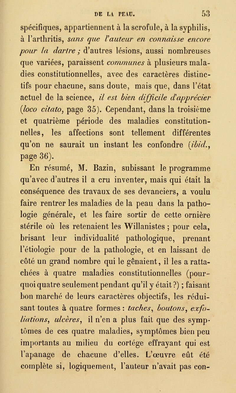 spécifiques, appartiennent à la scrofule, à la syphilis, à l'arthritis, sans que l'auteur en connaisse encore pour la dartre ; d'autres lésions, aussi nombreuses que variées, paraissent communes à plusieurs mala- dies constitutionnelles, avec des caractères distinc- tifs pour chacune, sans doute, mais que, dans l'état actuel de la science, il est bien difficile dapprécier (loco citatOj page 35). Cependant, dans la troisième et quatrième période des maladies constitution- nelles, les affections sont tellement différentes qu'on ne saurait un instant les confondre [ibid., page 36). En résumé, M. Bazin, subissant le programme qu'avec d'autres il a cru inventer, mais qui était la conséquence des travaux de ses devanciers, a voulu faire rentrer les maladies de la peau dans la patho- logie générale, et les faire sortir de cette ornière stérile où les retenaient les Willanistes ; pour cela, brisant leur individualité pathologique, prenant l'étiologie pour de la pathologie, et en laissant de côté un grand nombre qui le gênaient, il les a ratta- chées à quatre maladies constitutionnelles (pour- quoi quatre seulement pendant qu'il y était ?) ; faisant bon marché de leurs caractères objectifs, les rédui- sant toutes à quatre formes : taches^ boutons^ exfo- Hâtions^ ulcères^ il n'en a plus fait que des symp- tômes de ces quatre maladies, symptômes bien peu importants au milieu du cortège effrayant qui est l'apanage de chacune d'elles. L'œuvre eût été complète si, logiquement, l'auteur n'avait pas con-