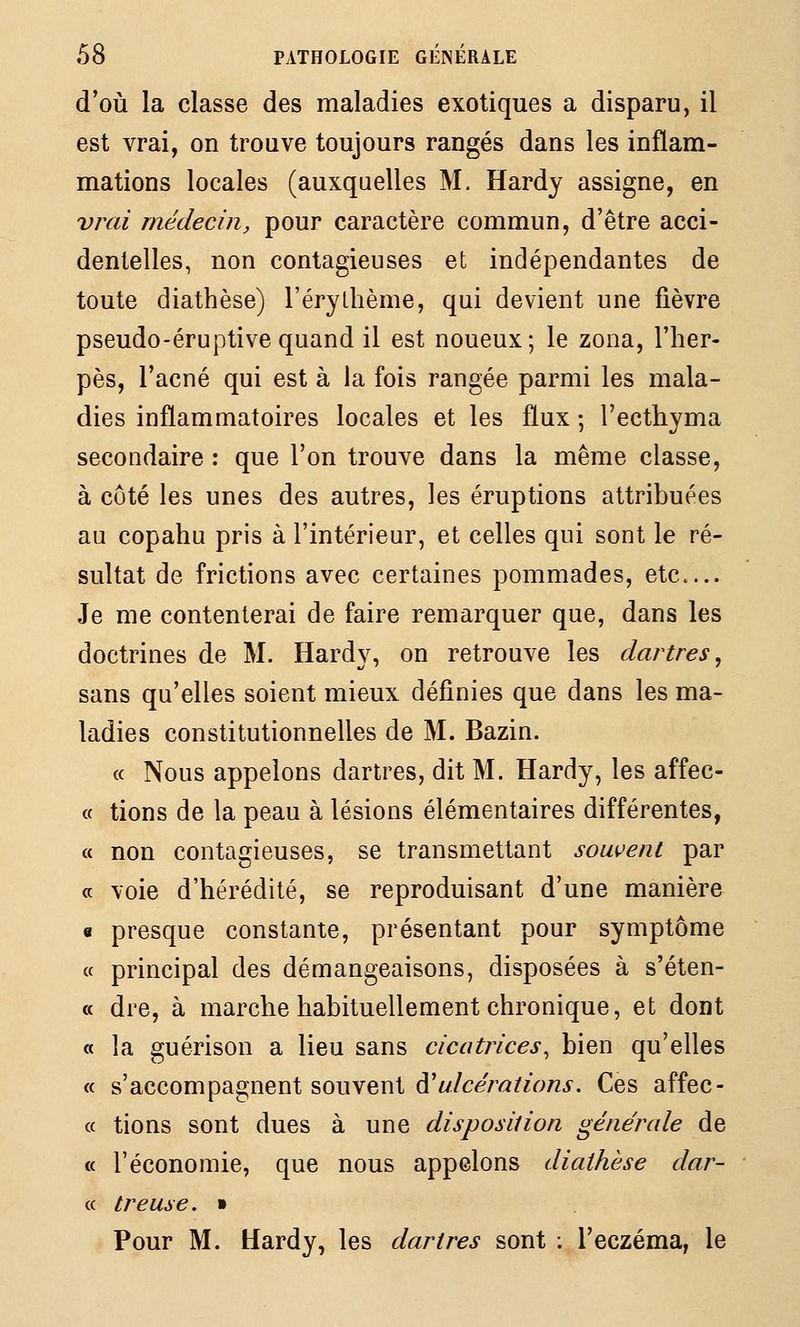 d'où la classe des maladies exotiques a disparu, il est vrai, on trouve toujours rangés dans les inflam- mations locales (auxquelles M. Hardy assigne, en vrai médecin, pour caractère commun, d'être acci- dentelles, non contagieuses et indépendantes de toute diathèse) l'érythème, qui devient une fièvre pseudo-éruptive quand il est noueux; le zona, l'her- pès, l'acné qui est à la fois rangée parmi les mala- dies inflammatoires locales et les flux ; l'ecthyma secondaire : que l'on trouve dans la même classe, à côté les unes des autres, les éruptions attribuées au copahu pris à l'intérieur, et celles qui sont le ré- sultat de frictions avec certaines pommades, etc Je me contenterai de faire remarquer que, dans les doctrines de M. Hardy, on retrouve les dartres, sans qu'elles soient mieux définies que dans les ma- ladies constitutionnelles de M. Bazin. (c Nous appelons dartres, dit M. Hardy, les affec- « tiens de la peau à lésions élémentaires différentes, « non contagieuses, se transmettant souvent par a voie d'hérédité, se reproduisant d'une manière « presque constante, présentant pour symptôme « principal des démangeaisons, disposées à s'éten- « dre, à marche habituellement chronique, et dont « la guérison a lieu sans cicatrices^ bien qu'elles « s'accompagnent souvent d'^/cem/^'o/zj-. Ces affec- « tions sont dues à une disposition générale de « l'économie, que nous appelons diathèse dur- « treuse. » Pour M. Hardy, les dartres sont ; l'eczéma, le