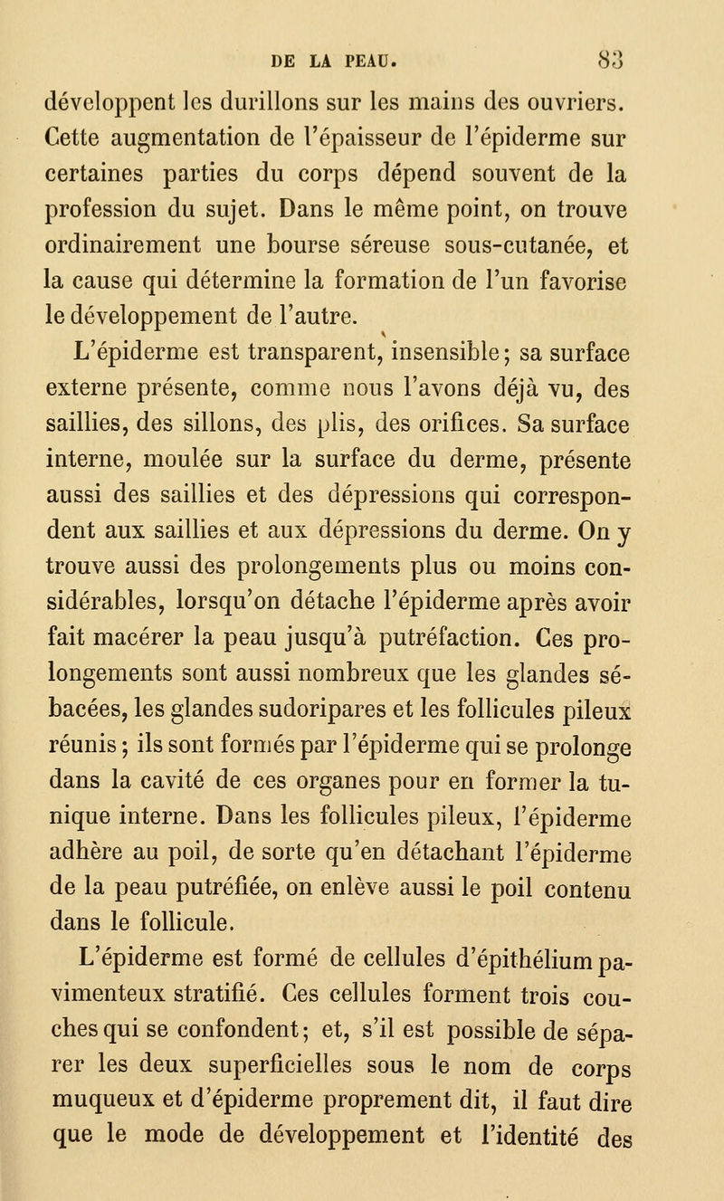 développent les durillons sur les mains des ouvriers. Cette augmentation de l'épaisseur de l'épiderme sur certaines parties du corps dépend souvent de la profession du sujet. Dans le même point, on trouve ordinairement une bourse séreuse sous-cutanée, et la cause qui détermine la formation de l'un favorise le développement de l'autre. L'épiderme est transparent, insensible ; sa surface externe présente, comme nous l'avons déjà vu, des saillies, des sillons, des plis, des orifices. Sa surface interne, moulée sur la surface du derme, présente aussi des saillies et des dépressions qui correspon- dent aux saillies et aux dépressions du derme. On y trouve aussi des prolongements plus ou moins con- sidérables, lorsqu'on détache l'épiderme après avoir fait macérer la peau jusqu'à putréfaction. Ces pro- longements sont aussi nombreux que les glandes sé- bacées, les glandes sudoripares et les follicules pileux réunis ; ils sont formés par l'épiderme qui se prolonge dans la cavité de ces organes pour en former la tu- nique interne. Dans les follicules pileux, l'épiderme adhère au poil, de sorte qu'en détachant l'épiderme de la peau putréfiée, on enlève aussi le poil contenu dans le follicule. L'épiderme est formé de cellules d'épithélium pa- vimenteux stratifié. Ces cellules forment trois cou- ches qui se confondent ; et, s'il est possible de sépa- rer les deux superficielles sous le nom de corps muqueux et d'épiderme proprement dit, il faut dire que le mode de développement et l'identité des