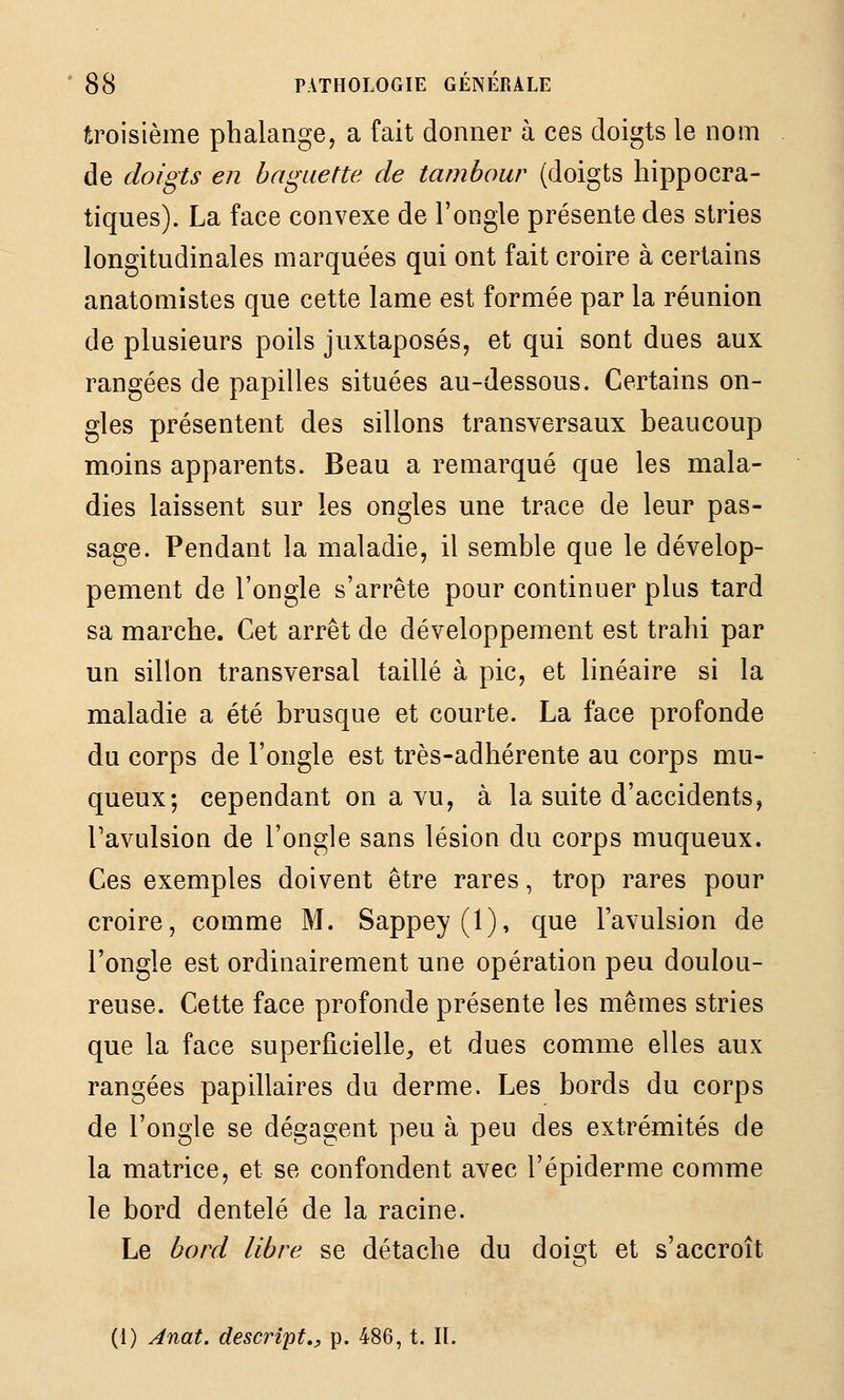 Êroisième phalange, a fait donner à ces doigts le nom de doigts en baguette de tambour (doigts liippocra- tiques). La face convexe de l'ongle présente des stries longitudinales marquées qui ont fait croire à certains anatomistes que cette lame est formée par la réunion de plusieurs poils juxtaposés, et qui sont dues aux rangées de papilles situées au-dessous. Certains on- gles présentent des sillons transversaux beaucoup moins apparents. Beau a remarqué que les mala- dies laissent sur les ongles une trace de leur pas- sage. Pendant la maladie, il semble que le dévelop- pement de l'ongle s'arrête pour continuer plus tard sa marche. Cet arrêt de développement est trahi par un sillon transversal taillé à pic, et linéaire si la maladie a été brusque et courte. La face profonde du corps de l'ongle est très-adhérente au corps mu- queux; cependant on a vu, à la suite d'accidents, Tavulsion de l'ongle sans lésion du corps muqueux. Ces exemples doivent être rares, trop rares pour croire, comme M. Sappey(l), que l'avulsion de l'ongle est ordinairement une opération peu doulou- reuse. Cette face profonde présente les mêmes stries que la face superficielle^ et dues comme elles aux rangées papillaires du derme. Les bords du corps de l'ongle se dégagent peu à peu des extrémités de la matrice, et se confondent avec l'épiderme comme le bord dentelé de la racine. Le bord libre se détache du doi2:t et s'accroît o (1) Anat. descript,y p. 486, t. II.