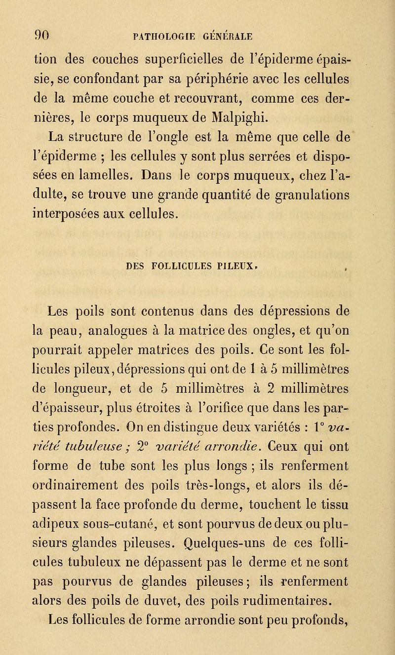 tion des couches superficielles de l'épiderme épais- sie, se confondant par sa périphérie avec les cellules de la même couche et recouvrant, comme ces der- nières, le corps muqueux de Malpighi. La structure de l'ongle est la même que celle de l'épiderme ; les cellules y sont plus serrées et dispo- sées en lamelles. Dans le corps muqueux, chez l'a- dulte, se trouve une grande quantité de granulations interposées aux cellules. DES FOLLICULES PILEUX - Les poils sont contenus dans des dépressions de la peau, analogues à la matrice des ongles, et qu'on pourrait appeler matrices des poils. Ce sont les fol- licules pileux, dépressions qui ont de 1 à 5 millimètres de longueur, et de 5 millimètres à 2 milHmètres d'épaisseur, plus étroites à l'orifice que dans les par- ties profondes. On en distingue deux variétés : V va- n'été tubuleuse ; 2^^ variété arrondie. Ceux qui ont forme de tube sont les plus longs ; ils renferment ordinairement des poils très-longs, et alors ils dé- passent la face profonde du derme, touchent le tissu adipeux sous-cutané, et sont pourvus de deux ou plu- sieurs glandes pileuses. Quelques-uns de ces folli- cules tubuleux ne dépassent pas le derme et ne sont pas pourvus de glandes pileuses ; ils renferment alors des poils de duvet, des poils rudimentaires. Les follicules de forme arrondie sont peu profonds,
