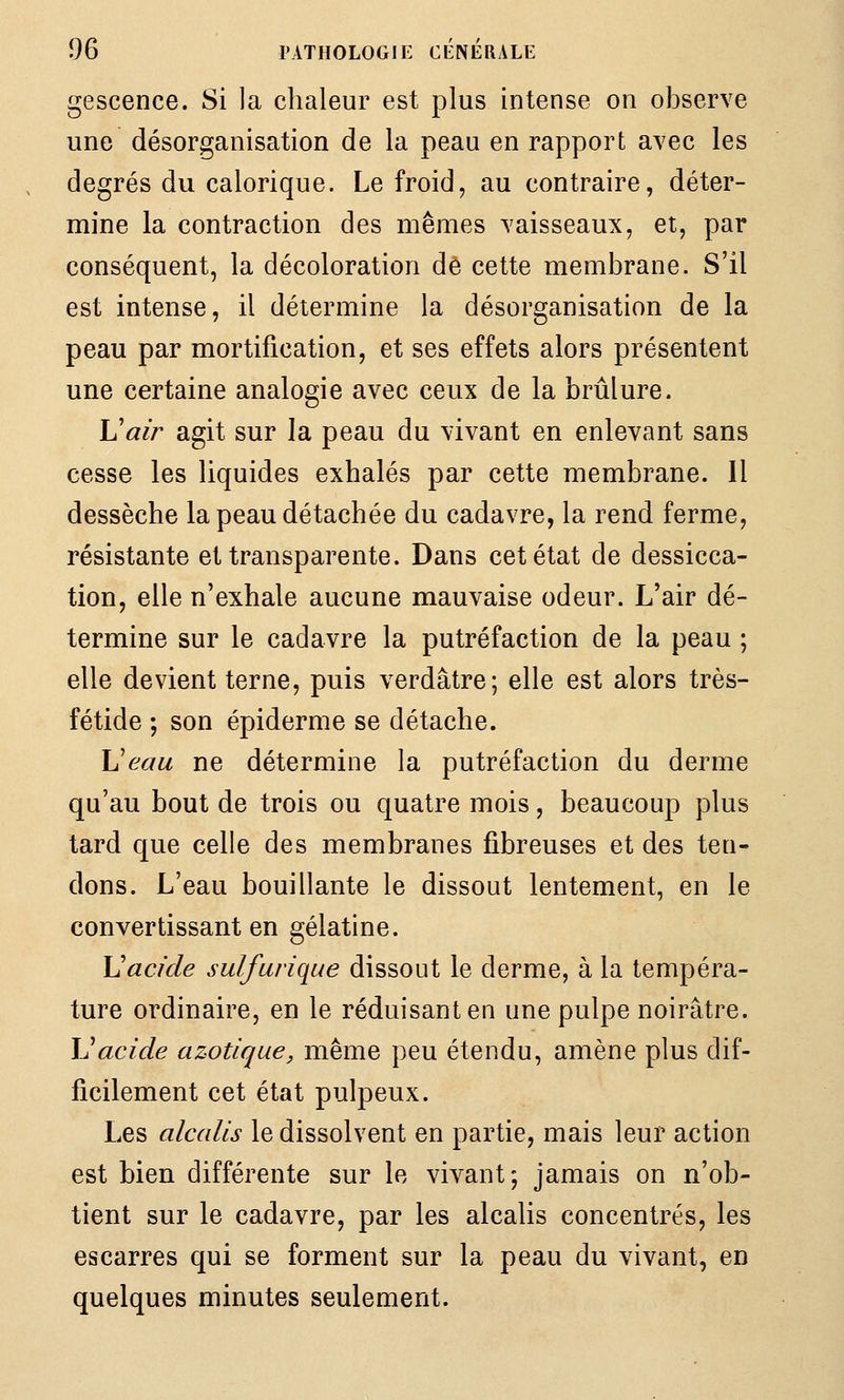 gescence. Si la chaleur est plus intense on observe une désorganisation de la peau en rapport avec les degrés du calorique. Le froid, au contraire, déter- mine la contraction des mêmes vaisseaux, et, par conséquent, la décoloration de cette membrane. S'il est intense, il détermine la désorganisation de la peau par mortification, et ses effets alors présentent une certaine analogie avec ceux de la brûlure. Uair agit sur la peau du vivant en enlevant sans cesse les liquides exhalés par cette membrane. Il dessèche la peau détachée du cadavre, la rend ferme, résistante et transparente. Dans cet état de dessicca- tion, elle n'exhale aucune mauvaise odeur. L'air dé- termine sur le cadavre la putréfaction de la peau ; elle devient terne, puis verdâtre; elle est alors très- fétide ; son épidémie se détache. Ueau ne détermine la putréfaction du derme qu'au bout de trois ou quatre mois, beaucoup plus tard que celle des membranes fibreuses et des ten- dons. L'eau bouillante le dissout lentement, en le convertissant en gélatine. Vacide sulfurique dissout le derme, à la tempéra- ture ordinaire, en le réduisant en une pulpe noirâtre. IJacide azotique, même peu étendu, amène plus dif- ficilement cet état pulpeux. Les alcalis le dissolvent en partie, mais leur action est bien différente sur le vivant; jamais on n'ob- tient sur le cadavre, par les alcalis concentrés, les escarres qui se forment sur la peau du vivant, en quelques minutes seulement.